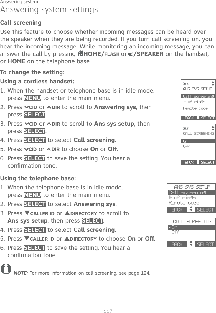 Answering system117Call screeningUse this feature to choose whether incoming messages can be heard over the speaker when they are being recorded. If you turn call screening on, you hear the incoming message. While monitoring an incoming message, you can answer the call by pressing  HOME/FLASH or /SPEAKER on the handset, or HOME on the telephone base. To change the setting: Using a cordless handset:1. When the handset or telephone base is in idle mode, press MENU to enter the main menu.2. Press 7CID or 7DIR to scroll to Answering sys, then press SELECT.3. Press 7CID or 7DIR to scroll to Ans sys setup, then press SELECT.4. Press SELECT to select Call screening.5. Press 7CID or 7DIR to choose On or Off.6. Press SELECT to save the setting. You hear a confirmation tone.Using the telephone base:1. When the telephone base is in idle mode, press MENU to enter the main menu.2. Press SELECT to select Answering sys.3. Press TCALLER ID or SDIRECTORY to scroll to Ans sys setup, then press SELECT.4. Press SELECT to select Call screening.5. Press TCALLER ID or SDIRECTORY to choose On or Off.6. Press SELECT to save the setting. You hear a confirmation tone.NOTE: For more information on call screening, see page 124. SELECT             ANS SYS SETUP            Call screening       # of rings  Remote code          BACK      SELECT             CALL SCREENING        On             Off  BACK     Answering system settingsANS SYS SETUPCall screening# of ringsRemote codeBACK    SELECTCALL SCREENING3On OffBACK    SELECT