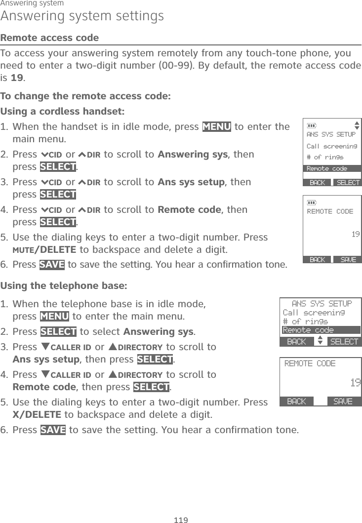 Answering system119Answering system settingsRemote access codeTo access your answering system remotely from any touch-tone phone, you need to enter a two-digit number (00-99). By default, the remote access code is 19.To change the remote access code:Using a cordless handset:1. When the handset is in idle mode, press MENU to enter the main menu.2. Press 7CID or 7DIR to scroll to Answering sys, then press SELECT.3. Press 7CID or 7DIR to scroll to Ans sys setup, then press SELECT4. Press 7CID or 7DIR to scroll to Remote code, then press SELECT.5. Use the dialing keys to enter a two-digit number. Press MUTE/DELETE to backspace and delete a digit. 6. Press SAVE to save the setting. You hear a confirmation tone.Using the telephone base:1. When the telephone base is in idle mode, press MENU to enter the main menu.2. Press SELECT to select Answering sys.3. Press TCALLER ID or SDIRECTORY to scroll to Ans sys setup, then press SELECT.4. Press TCALLER ID or SDIRECTORY to scroll to Remote code, then press SELECT.5. Use the dialing keys to enter a two-digit number. Press X/DELETE to backspace and delete a digit. 6. Press SAVE to save the setting. You hear a confirmation tone. SELECT            ANS SYS SETUP           Call screening  # of rings Remote code           BACK     REMOTE CODE 19  SAVE           BACK     ANS SYS SETUPCall screening# of ringsRemote codeBACK    SELECT REMOTE CODE19BACK     SAVE