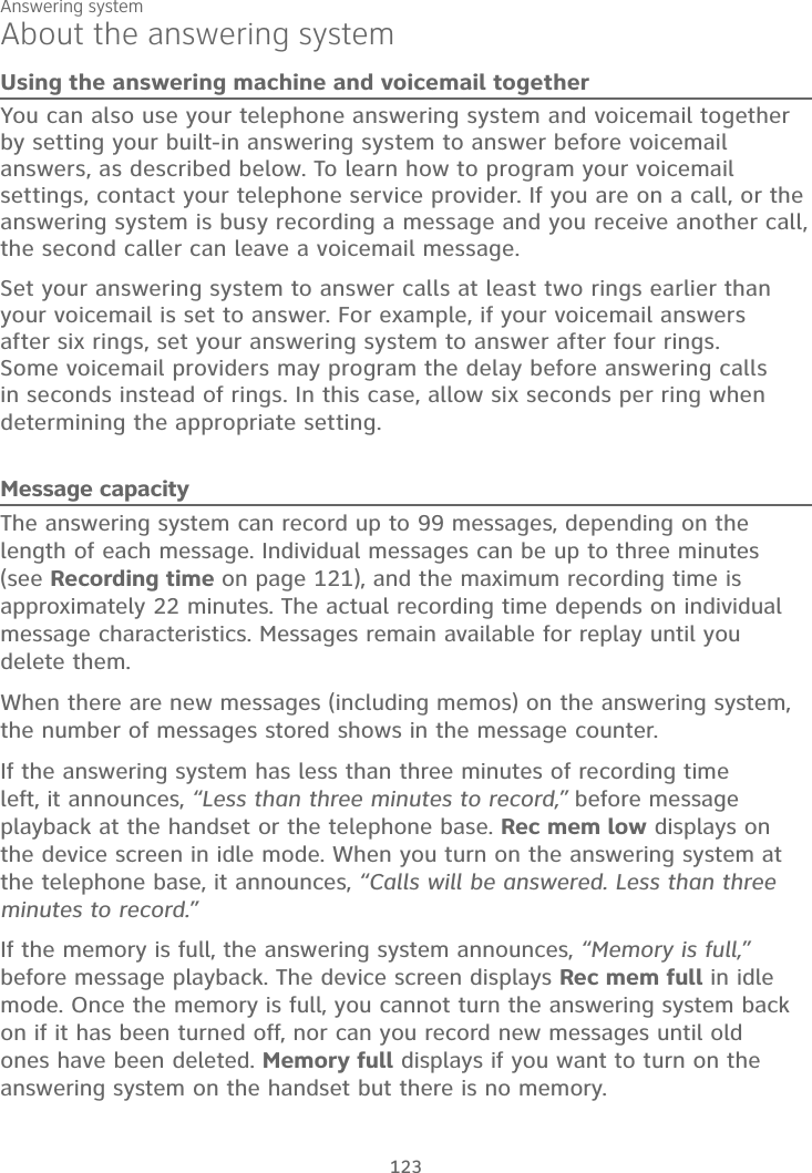 Answering system123About the answering systemUsing the answering machine and voicemail togetherYou can also use your telephone answering system and voicemail together by setting your built-in answering system to answer before voicemail answers, as described below. To learn how to program your voicemail settings, contact your telephone service provider. If you are on a call, or the answering system is busy recording a message and you receive another call, the second caller can leave a voicemail message.Set your answering system to answer calls at least two rings earlier than your voicemail is set to answer. For example, if your voicemail answers after six rings, set your answering system to answer after four rings. Some voicemail providers may program the delay before answering calls in seconds instead of rings. In this case, allow six seconds per ring when determining the appropriate setting.Message capacityThe answering system can record up to 99 messages, depending on the length of each message. Individual messages can be up to three minutes(see Recording time on page 121), and the maximum recording time isapproximately 22 minutes. The actual recording time depends on individual message characteristics. Messages remain available for replay until you delete them.When there are new messages (including memos) on the answering system, the number of messages stored shows in the message counter.If the answering system has less than three minutes of recording time left, it announces, “Less than three minutes to record,” before message playback at the handset or the telephone base. Rec mem low displays on the device screen in idle mode. When you turn on the answering system at the telephone base, it announces, “Calls will be answered. Less than three minutes to record.”If the memory is full, the answering system announces, “Memory is full,”before message playback. The device screen displays Rec mem full in idle mode. Once the memory is full, you cannot turn the answering system back on if it has been turned off, nor can you record new messages until old ones have been deleted. Memory full displays if you want to turn on the answering system on the handset but there is no memory. 