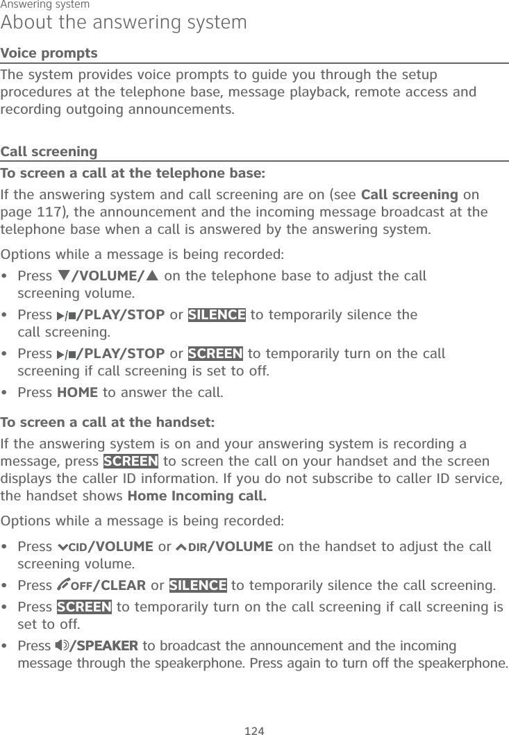 Answering system124About the answering systemVoice promptsThe system provides voice prompts to guide you through the setup procedures at the telephone base, message playback, remote access and recording outgoing announcements. Call screeningTo screen a call at the telephone base:If the answering system and call screening are on (see Call screening on page 117), the announcement and the incoming message broadcast at the telephone base when a call is answered by the answering system.Options while a message is being recorded:Press T/VOLUME/Son the telephone base to adjust the callscreening volume.Press  /PLAY/STOP or SILENCE to temporarily silence the call screening.Press  /PLAY/STOP or SCREEN to temporarily turn on the call screening if call screening is set to off.Press HOME to answer the call.To screen a call at the handset:If the answering system is on and your answering system is recording a message, press SCREEN to screen the call on your handset and the screen displays the caller ID information. If you do not subscribe to caller ID service, the handset shows Home Incoming call.Options while a message is being recorded:Press 7CID/VOLUME or 7DIR/VOLUME on the handset to adjust the callscreening volume.Press  OFF/CLEAR or SILENCE to temporarily silence the call screening.Press SCREEN to temporarily turn on the call screening if call screening is set to off.Press  /SPEAKERSPEAKER to broadcast the announcement and the incoming message through the speakerphone. Press again to turn off the speakerphone.••••••••