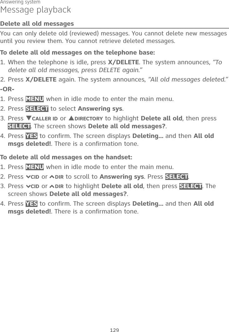 Answering system129Message playbackDelete all old messagesYou can only delete old (reviewed) messages. You cannot delete new messages until you review them. You cannot retrieve deleted messages. To delete all old messages on the telephone base:1. When the telephone is idle, press X/DELETE. The system announces, “To delete all old messages, press DELETE again.”2. Press X/DELETE again. The system announces, “All old messages deleted.”-OR-1. Press MENU when in idle mode to enter the main menu.2. Press SELECT to select Answering sys.3. Press TCALLER ID or SDIRECTORY to highlight Delete all old, then press SELECT. The screen shows Delete all old messages?.4. Press YES to confirm. The screen displays Deleting... and then All old msgs deleted!. There is a confirmation tone.To delete all old messages on the handset:1. Press MENU when in idle mode to enter the main menu.2. Press 7CID or 7DIR to scroll to Answering sys. Press SELECT.3. Press 7CID or 7DIR to highlight Delete all old, then press SELECT. Thescreen shows Delete all old messages?.4. Press YES to confirm. The screen displays Deleting... and then All old msgs deleted!. There is a confirmation tone.