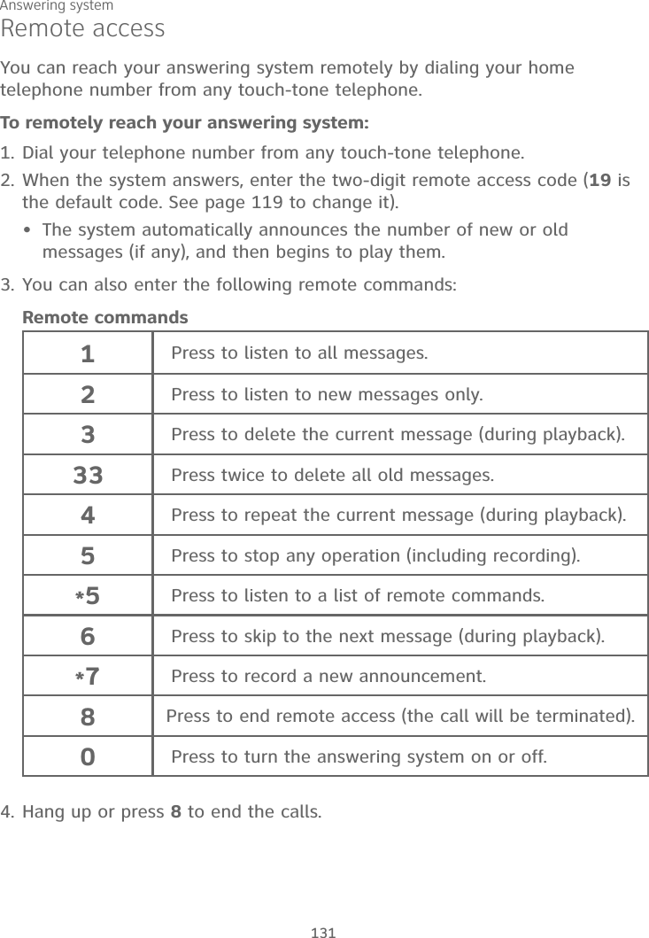 Answering system131Remote accessYou can reach your answering system remotely by dialing your home telephone number from any touch-tone telephone.To remotely reach your answering system:1. Dial your telephone number from any touch-tone telephone.2. When the system answers, enter the two-digit remote access code (19 is the default code. See page 119 to change it).The system automatically announces the number of new or old messages (if any), and then begins to play them.3. You can also enter the following remote commands:Remote commands1Press to listen to all messages.2Press to listen to new messages only.3Press to delete the current message (during playback).33 Press twice to delete all old messages.4Press to repeat the current message (during playback).5Press to stop any operation (including recording).*5Press to listen to a list of remote commands.6Press to skip to the next message (during playback).*7Press to record a new announcement.8 Press to end remote access (the call will be terminated).0Press to turn the answering system on or off.4. Hang up or press 8 to end the calls.•