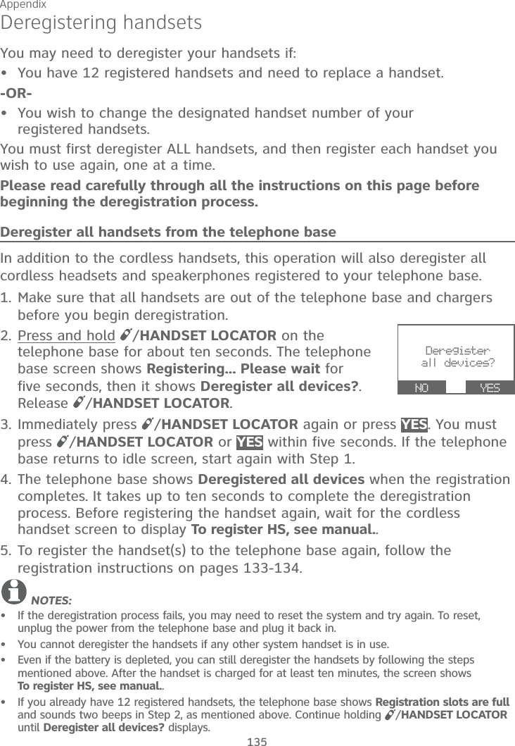 Appendix135Deregistering handsetsYou may need to deregister your handsets if:You have 12 registered handsets and need to replace a handset.-OR-You wish to change the designated handset number of yourregistered handsets.You must first deregister ALL handsets, and then register each handset you wish to use again, one at a time.Please read carefully through all the instructions on this page before beginning the deregistration process.Deregister all handsets from the telephone baseIn addition to the cordless handsets, this operation will also deregister all cordless headsets and speakerphones registered to your telephone base.1. Make sure that all handsets are out of the telephone base and chargers before you begin deregistration.2. Press and hold /HANDSET LOCATOR on the telephone base for about ten seconds. The telephone base screen shows Registering... Please wait for five seconds, then it shows Deregister all devices?.Release  /HANDSET LOCATOR.3. Immediately press  /HANDSET LOCATOR again or press YES. You must press  /HANDSET LOCATOR or YES within five seconds. If the telephone base returns to idle screen, start again with Step 1.4. The telephone base shows Deregistered all devices when the registration completes. It takes up to ten seconds to complete the deregistration process. Before registering the handset again, wait for the cordless handset screen to display To register HS, see manual..5. To register the handset(s) to the telephone base again, follow the registration instructions on pages 133-134.NOTES:If the deregistration process fails, you may need to reset the system and try again. To reset, unplug the power from the telephone base and plug it back in.You cannot deregister the handsets if any other system handset is in use.Even if the battery is depleted, you can still deregister the handsets by following the steps mentioned above. After the handset is charged for at least ten minutes, the screen shows To register HS, see manual..If you already have 12 registered handsets, the telephone base shows Registration slots are fulland sounds two beeps in Step 2, as mentioned above. Continue holding  /HANDSET LOCATORuntil Deregister all devices? displays.••••••Deregister all devices? NO      YES