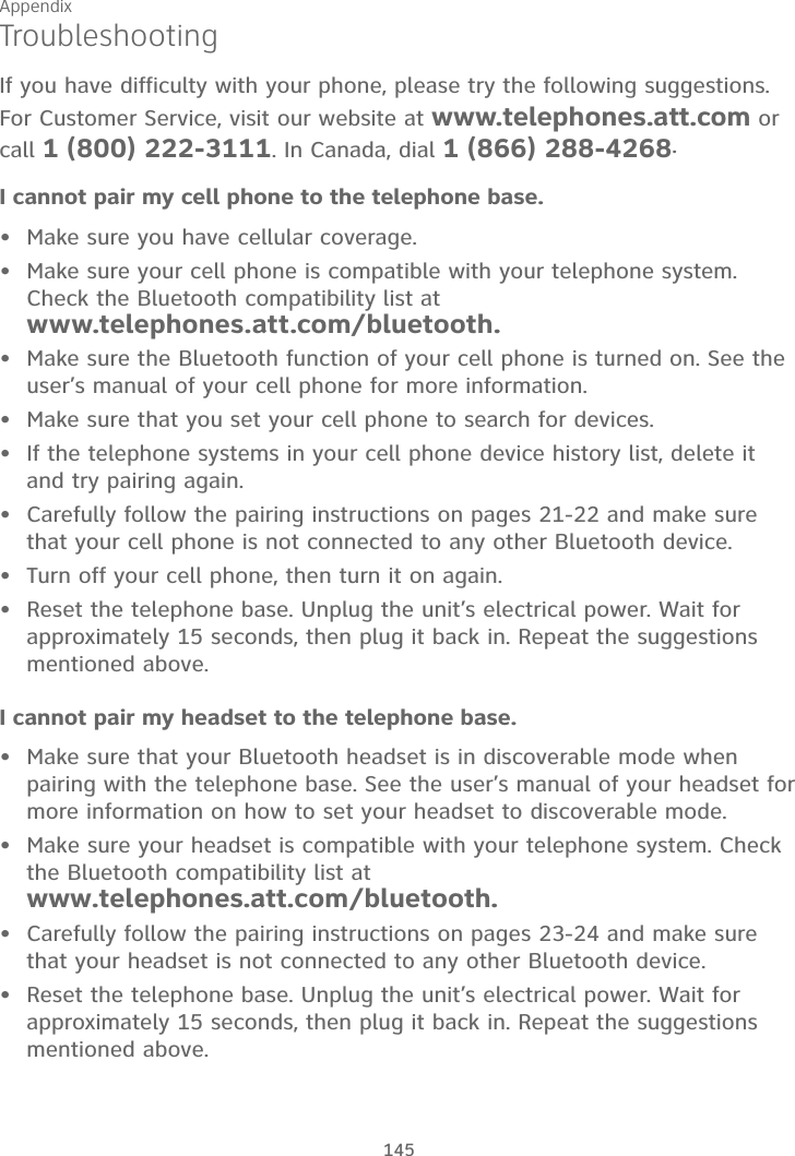 Appendix145TroubleshootingIf you have difficulty with your phone, please try the following suggestions. For Customer Service, visit our website at www.telephones.att.com or call 1 (800) 222-3111. In Canada, dial 1 (866) 288-4268.I cannot pair my cell phone to the telephone base.Make sure you have cellular coverage.Make sure your cell phone is compatible with your telephone system.Check the Bluetooth compatibility list at www.telephones.att.com/bluetooth.Make sure the Bluetooth function of your cell phone is turned on. See the user’s manual of your cell phone for more information.Make sure that you set your cell phone to search for devices.If the telephone systems in your cell phone device history list, delete it and try pairing again.Carefully follow the pairing instructions on pages 21-22 and make sure that your cell phone is not connected to any other Bluetooth device.Turn off your cell phone, then turn it on again.Reset the telephone base. Unplug the unit’s electrical power. Wait for approximately 15 seconds, then plug it back in. Repeat the suggestions mentioned above.I cannot pair my headset to the telephone base.Make sure that your Bluetooth headset is in discoverable mode when pairing with the telephone base. See the user’s manual of your headset for more information on how to set your headset to discoverable mode.Make sure your headset is compatible with your telephone system. Check the Bluetooth compatibility list at www.telephones.att.com/bluetooth.Carefully follow the pairing instructions on pages 23-24 and make sure that your headset is not connected to any other Bluetooth device.Reset the telephone base. Unplug the unit’s electrical power. Wait for approximately 15 seconds, then plug it back in. Repeat the suggestions mentioned above.••••••••••••