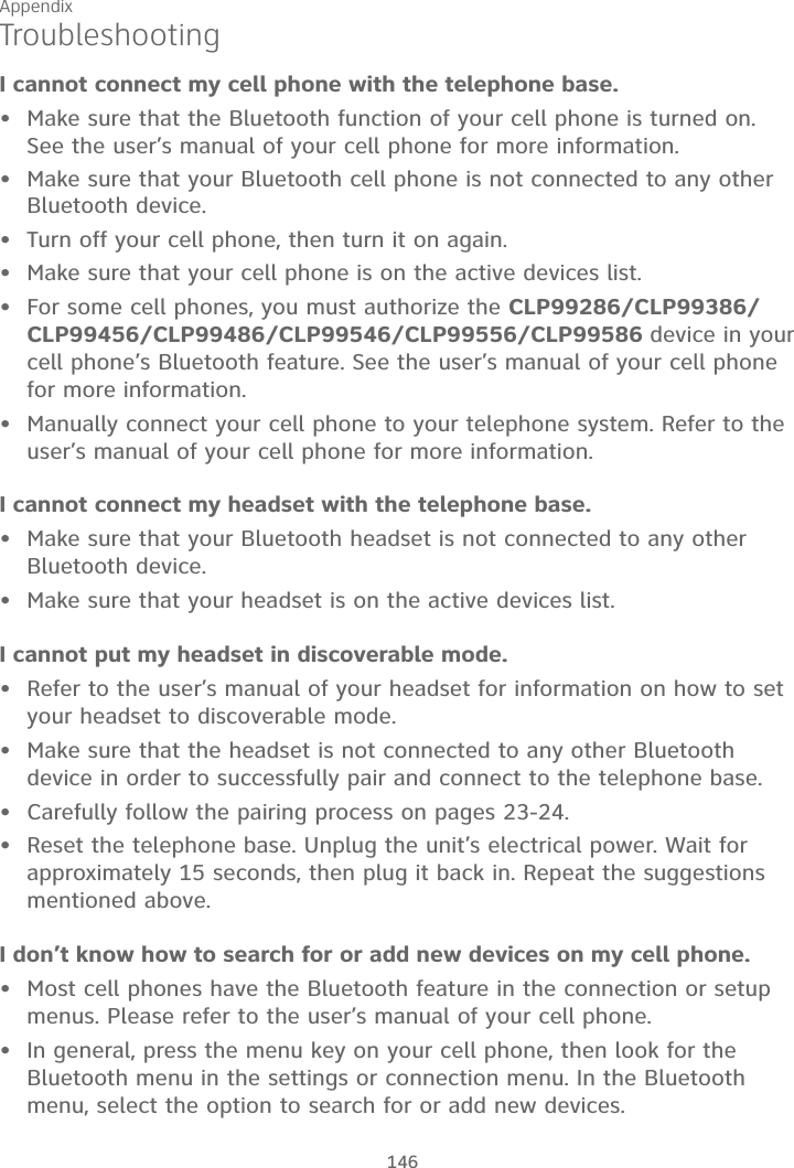 Appendix146TroubleshootingI cannot connect my cell phone with the telephone base.Make sure that the Bluetooth function of your cell phone is turned on. See the user’s manual of your cell phone for more information.Make sure that your Bluetooth cell phone is not connected to any other Bluetooth device.Turn off your cell phone, then turn it on again.Make sure that your cell phone is on the active devices list.For some cell phones, you must authorize the CLP99286/CLP99386/CLP99456/CLP99486/CLP99546/CLP99556/CLP99586 device in your cell phone’s Bluetooth feature. See the user’s manual of your cell phone for more information.Manually connect your cell phone to your telephone system. Refer to the user’s manual of your cell phone for more information.I cannot connect my headset with the telephone base.Make sure that your Bluetooth headset is not connected to any other Bluetooth device.Make sure that your headset is on the active devices list.I cannot put my headset in discoverable mode.Refer to the user’s manual of your headset for information on how to set your headset to discoverable mode.Make sure that the headset is not connected to any other Bluetooth device in order to successfully pair and connect to the telephone base.Carefully follow the pairing process on pages 23-24.Reset the telephone base. Unplug the unit’s electrical power. Wait for approximately 15 seconds, then plug it back in. Repeat the suggestions mentioned above.I don’t know how to search for or add new devices on my cell phone.Most cell phones have the Bluetooth feature in the connection or setup menus. Please refer to the user’s manual of your cell phone.In general, press the menu key on your cell phone, then look for the Bluetooth menu in the settings or connection menu. In the Bluetooth menu, select the option to search for or add new devices.••••••••••••••