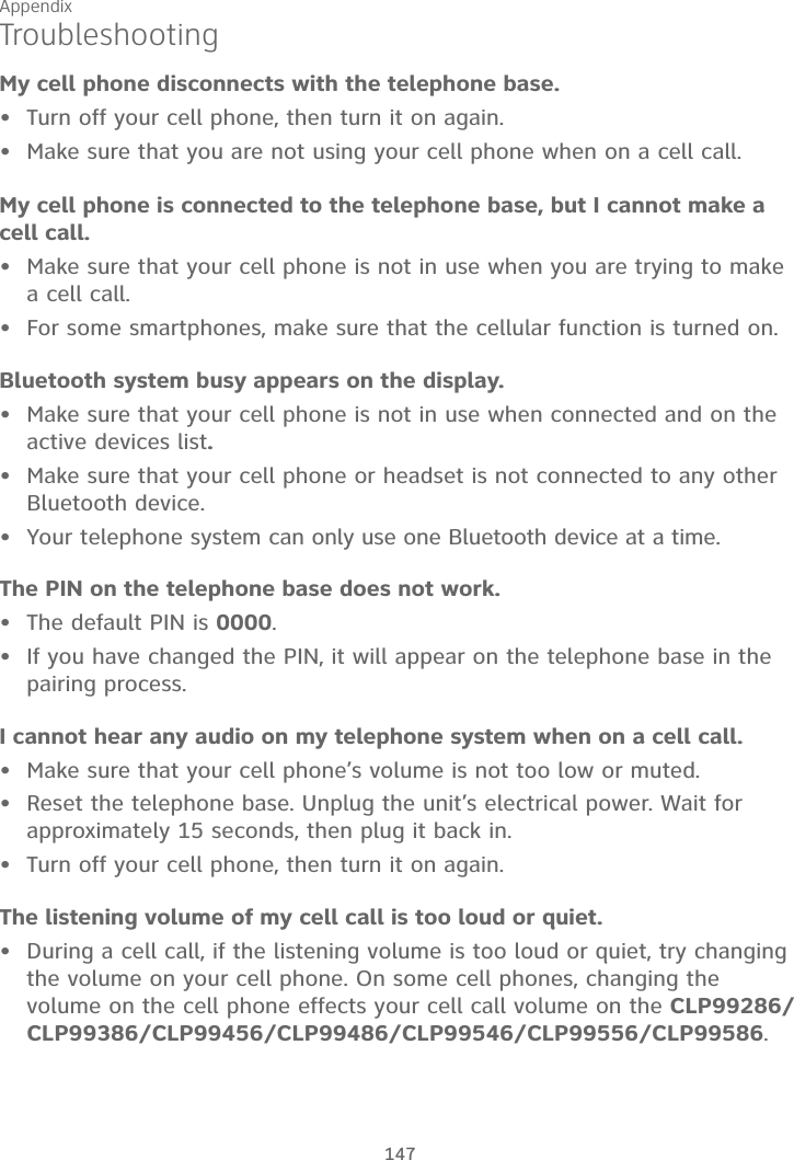 Appendix147TroubleshootingMy cell phone disconnects with the telephone base.Turn off your cell phone, then turn it on again.Make sure that you are not using your cell phone when on a cell call.My cell phone is connected to the telephone base, but I cannot make a cell call.Make sure that your cell phone is not in use when you are trying to make a cell call.For some smartphones, make sure that the cellular function is turned on.Bluetooth system busy appears on the display.Make sure that your cell phone is not in use when connected and on the active devices list.Make sure that your cell phone or headset is not connected to any other Bluetooth device.Your telephone system can only use one Bluetooth device at a time.The PIN on the telephone base does not work.The default PIN is 0000.If you have changed the PIN, it will appear on the telephone base in the pairing process.I cannot hear any audio on my telephone system when on a cell call.Make sure that your cell phone’s volume is not too low or muted.Reset the telephone base. Unplug the unit’s electrical power. Wait for approximately 15 seconds, then plug it back in.Turn off your cell phone, then turn it on again.The listening volume of my cell call is too loud or quiet.During a cell call, if the listening volume is too loud or quiet, try changing the volume on your cell phone. On some cell phones, changing the volume on the cell phone effects your cell call volume on the CLP99286/CLP99386/CLP99456/CLP99486/CLP99546/CLP99556/CLP99586.•••••••••••••