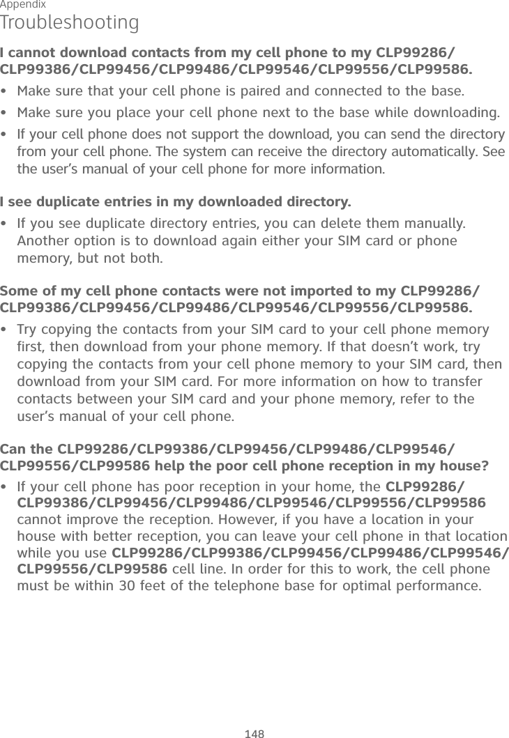 Appendix148TroubleshootingI cannot download contacts from my cell phone to my CLP99286/CLP99386/CLP99456/CLP99486/CLP99546/CLP99556/CLP99586.Make sure that your cell phone is paired and connected to the base.Make sure you place your cell phone next to the base while downloading.If your cell phone does not support the download, you can send the directory from your cell phone. The system can receive the directory automatically. See the user’s manual of your cell phone for more information.I see duplicate entries in my downloaded directory.If you see duplicate directory entries, you can delete them manually. Another option is to download again either your SIM card or phone memory, but not both.Some of my cell phone contacts were not imported to my CLP99286/CLP99386/CLP99456/CLP99486/CLP99546/CLP99556/CLP99586.Try copying the contacts from your SIM card to your cell phone memory first, then download from your phone memory. If that doesn’t work, try copying the contacts from your cell phone memory to your SIM card, then download from your SIM card. For more information on how to transfer contacts between your SIM card and your phone memory, refer to the user’s manual of your cell phone.Can the CLP99286/CLP99386/CLP99456/CLP99486/CLP99546/CLP99556/CLP99586 help the poor cell phone reception in my house?If your cell phone has poor reception in your home, the CLP99286/CLP99386/CLP99456/CLP99486/CLP99546/CLP99556/CLP99586cannot improve the reception. However, if you have a location in your house with better reception, you can leave your cell phone in that location while you use CLP99286/CLP99386/CLP99456/CLP99486/CLP99546/CLP99556/CLP99586 cell line. In order for this to work, the cell phone must be within 30 feet of the telephone base for optimal performance.••••••