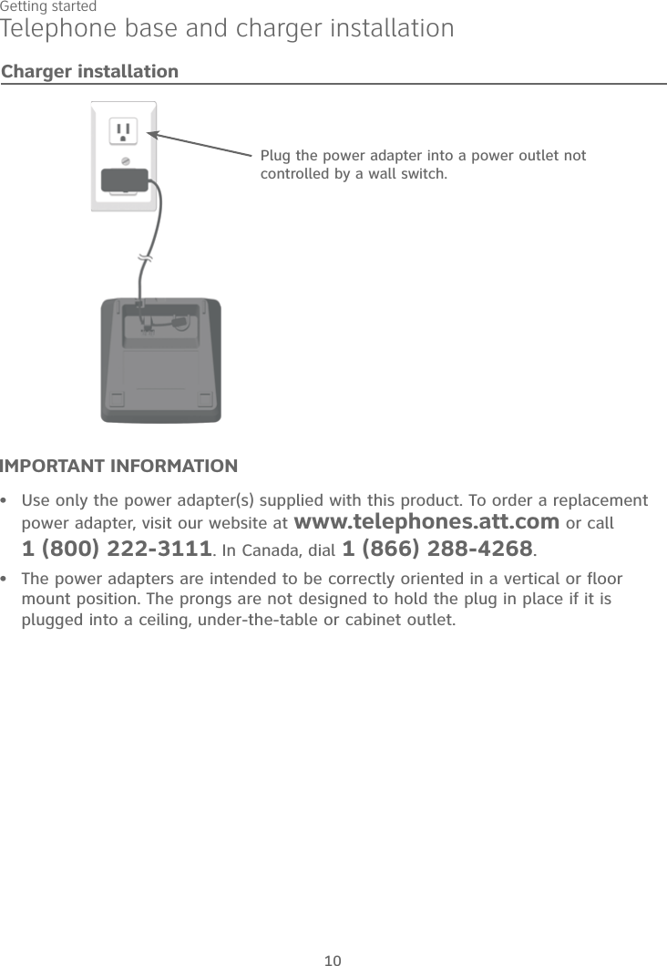 10Getting startedIMPORTANT INFORMATIONUse only the power adapter(s) supplied with this product. To order a replacement power adapter, visit our website at www.telephones.att.com or call 1 (800) 222-3111. In Canada, dial 1 (866) 288-4268.The power adapters are intended to be correctly oriented in a vertical or floor mount position. The prongs are not designed to hold the plug in place if it is plugged into a ceiling, under-the-table or cabinet outlet.••Plug the power adapter into a power outlet not controlled by a wall switch.Charger installationTelephone base and charger installation