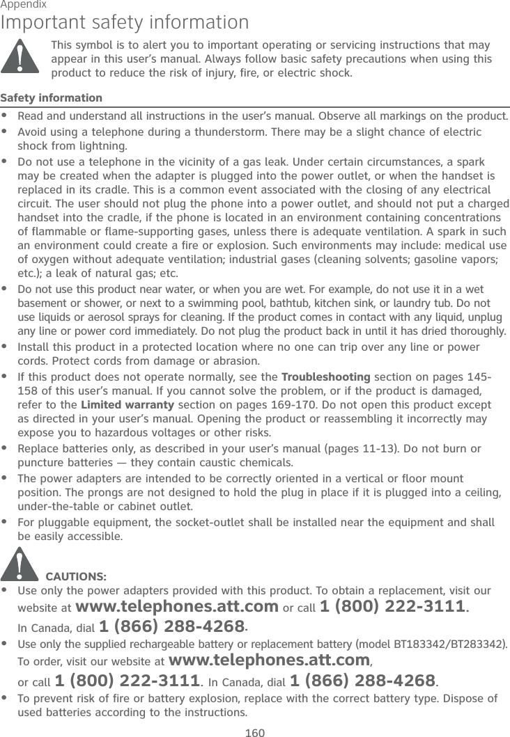 Appendix160Important safety informationThis symbol is to alert you to important operating or servicing instructions that may appear in this user’s manual. Always follow basic safety precautions when using this product to reduce the risk of injury, fire, or electric shock.Safety informationRead and understand all instructions in the user’s manual. Observe all markings on the product.Avoid using a telephone during a thunderstorm. There may be a slight chance of electric shock from lightning.Do not use a telephone in the vicinity of a gas leak. Under certain circumstances, a spark may be created when the adapter is plugged into the power outlet, or when the handset is replaced in its cradle. This is a common event associated with the closing of any electrical circuit. The user should not plug the phone into a power outlet, and should not put a charged handset into the cradle, if the phone is located in an environment containing concentrations of flammable or flame-supporting gases, unless there is adequate ventilation. A spark in such an environment could create a fire or explosion. Such environments may include: medical use of oxygen without adequate ventilation; industrial gases (cleaning solvents; gasoline vapors; etc.); a leak of natural gas; etc.Do not use this product near water, or when you are wet. For example, do not use it in a wet basement or shower, or next to a swimming pool, bathtub, kitchen sink, or laundry tub. Do not use liquids or aerosol sprays for cleaning. If the product comes in contact with any liquid, unplug any line or power cord immediately. Do not plug the product back in until it has dried thoroughly.Install this product in a protected location where no one can trip over any line or power cords. Protect cords from damage or abrasion.If this product does not operate normally, see the Troubleshooting section on pages 145-158 of this user’s manual. If you cannot solve the problem, or if the product is damaged, refer to the Limited warranty section on pages 169-170. Do not open this product except as directed in your user’s manual. Opening the product or reassembling it incorrectly may expose you to hazardous voltages or other risks.Replace batteries only, as described in your user’s manual (pages 11-13). Do not burn or puncture batteries — they contain caustic chemicals.The power adapters are intended to be correctly oriented in a vertical or floor mount position. The prongs are not designed to hold the plug in place if it is plugged into a ceiling, under-the-table or cabinet outlet.For pluggable equipment, the socket-outlet shall be installed near the equipment and shall be easily accessible.             CAUTIONS:Use only the power adapters provided with this product. To obtain a replacement, visit ourwebsite at www.telephones.att.com or call 1 (800) 222-3111.In Canada, dial 1 (866) 288-4268.Use only the supplied rechargeable battery or replacement battery (model BT183342/BT283342).To order, visit our website at www.telephones.att.com,or call 1 (800) 222-3111.In Canada, dial 1 (866) 288-4268.To prevent risk of fire or battery explosion, replace with the correct battery type. Dispose of used batteries according to the instructions.••••••••••••