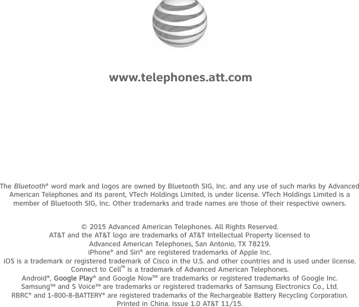 © 2015 Advanced American Telephones. All Rights Reserved. AT&amp;T and the AT&amp;T logo are trademarks of AT&amp;T Intellectual Property licensed to Advanced American Telephones, San Antonio, TX 78219.iPhone® and Siri® are registered trademarks of Apple Inc.iOS is a trademark or registered trademark of Cisco in the U.S. and other countries and is used under license.Connect to CellTM is a trademark of Advanced American Telephones.Android®, Google Play Google Play® and Google NowTM are trademarks or registered trademarks of Google Inc.SamsungTM and S VoiceTM are trademarks or registered trademarks of Samsung Electronics Co., Ltd.RBRC® and 1-800-8-BATTERY® are registered trademarks of the Rechargeable Battery Recycling Corporation.Printed in China. Issue 1.0 AT&amp;T 11/15.www.telephones.att.comThe Bluetooth® word mark and logos are owned by Bluetooth SIG, Inc. and any use of such marks by Advanced American Telephones and its parent, VTech Holdings Limited, is under license. VTech Holdings Limited is a member of Bluetooth SIG, Inc. Other trademarks and trade names are those of their respective owners.