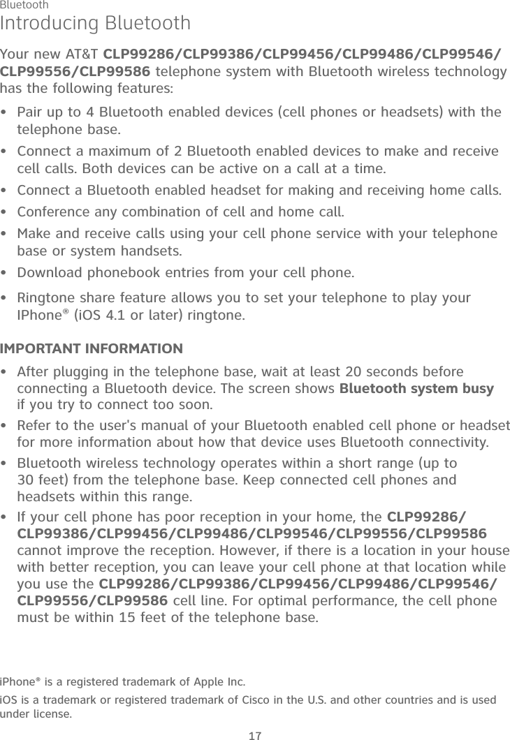 17Introducing BluetoothYour new AT&amp;T CLP99286/CLP99386/CLP99456/CLP99486/CLP99546/CLP99556/CLP99586 telephone system with Bluetooth wireless technology has the following features:Pair up to 4 Bluetooth enabled devices (cell phones or headsets) with the telephone base.Connect a maximum of 2 Bluetooth enabled devices to make and receive cell calls. Both devices can be active on a call at a time.Connect a Bluetooth enabled headset for making and receiving home calls.Conference any combination of cell and home call.Make and receive calls using your cell phone service with your telephone base or system handsets.Download phonebook entries from your cell phone.Ringtone share feature allows you to set your telephone to play your IPhone® (iOS 4.1 or later) ringtone.IMPORTANT INFORMATIONAfter plugging in the telephone base, wait at least 20 seconds before connecting a Bluetooth device. The screen shows Bluetooth system busyif you try to connect too soon.Refer to the user&apos;s manual of your Bluetooth enabled cell phone or headset for more information about how that device uses Bluetooth connectivity.Bluetooth wireless technology operates within a short range (up to 30 feet) from the telephone base. Keep connected cell phones and headsets within this range.If your cell phone has poor reception in your home, the CLP99286/CLP99386/CLP99456/CLP99486/CLP99546/CLP99556/CLP99586cannot improve the reception. However, if there is a location in your house with better reception, you can leave your cell phone at that location while you use the CLP99286/CLP99386/CLP99456/CLP99486/CLP99546/CLP99556/CLP99586 cell line. For optimal performance, the cell phone must be within 15 feet of the telephone base.iPhone® is a registered trademark of Apple Inc.iOS is a trademark or registered trademark of Cisco in the U.S. and other countries and is used under license.•••••••••••Bluetooth