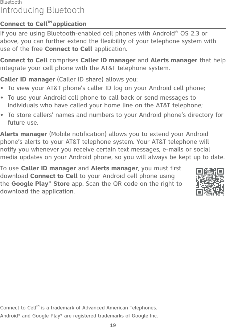 Bluetooth19Introducing BluetoothConnect to CellTM applicationIf you are using Bluetooth-enabled cell phones with Android® OS 2.3 or above, you can further extend the flexibility of your telephone system with use of the free Connect to Cell application.Connect to Cell comprises Caller ID manager and Alerts manager that help integrate your cell phone with the AT&amp;T telephone system.Caller ID manager (Caller ID share) allows you:To view your AT&amp;T phone’s caller ID log on your Android cell phone; To use your Android cell phone to call back or send messages to individuals who have called your home line on the AT&amp;T telephone;To store callers’ names and numbers to your Android phone’s directory for future use. Alerts manager (Mobile notification) allows you to extend your Android phone’s alerts to your AT&amp;T telephone system. Your AT&amp;T telephone will notify you whenever you receive certain text messages, e-mails or social media updates on your Android phone, so you will always be kept up to date.To use Caller ID manager and Alerts manager, you must first download Connect to Cell to your Android cell phone using the Google Play® Store app. Scan the QR code on the right to download the application.Connect to CellTM is a trademark of Advanced American Telephones.Android® and Google Play® are registered trademarks of Google Inc.•••