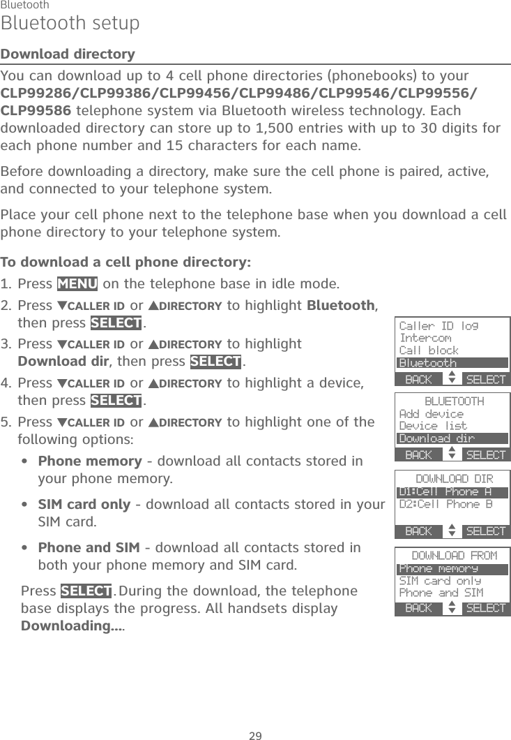 Bluetooth29Bluetooth setupDownload directoryYou can download up to 4 cell phone directories (phonebooks) to your CLP99286/CLP99386/CLP99456/CLP99486/CLP99546/CLP99556/CLP99586 telephone system via Bluetooth wireless technology. Each downloaded directory can store up to 1,500 entries with up to 30 digits for each phone number and 15 characters for each name.Before downloading a directory, make sure the cell phone is paired, active, and connected to your telephone system.Place your cell phone next to the telephone base when you download a cell phone directory to your telephone system.To download a cell phone directory:Press MENU on the telephone base in idle mode.Press  CALLER ID or DIRECTORY to highlight Bluetooth,then press SELECT .Press  CALLER ID or DIRECTORY to highlight Download dir, then press SELECT .Press  CALLER ID or DIRECTORY to highlight a device, then press SELECT .Press  CALLER ID or DIRECTORY to highlight one of the following options:Phone memory - download all contacts stored in your phone memory.SIM card only - download all contacts stored in your SIM card.Phone and SIM - download all contacts stored in both your phone memory and SIM card.Press SELECT . During the download, the telephone base displays the progress. All handsets display Downloading....1.2.3.4.5.•••Caller ID logIntercomCall blockBluetoothBACK    SELECTBLUETOOTHAdd deviceDevice listDownload dirBACK    SELECTDOWNLOAD DIRD1:Cell Phone AD2:Cell Phone BBACK    SELECTDOWNLOAD FROMPhone memorySIM card onlyPhone and SIMBACK    SELECT