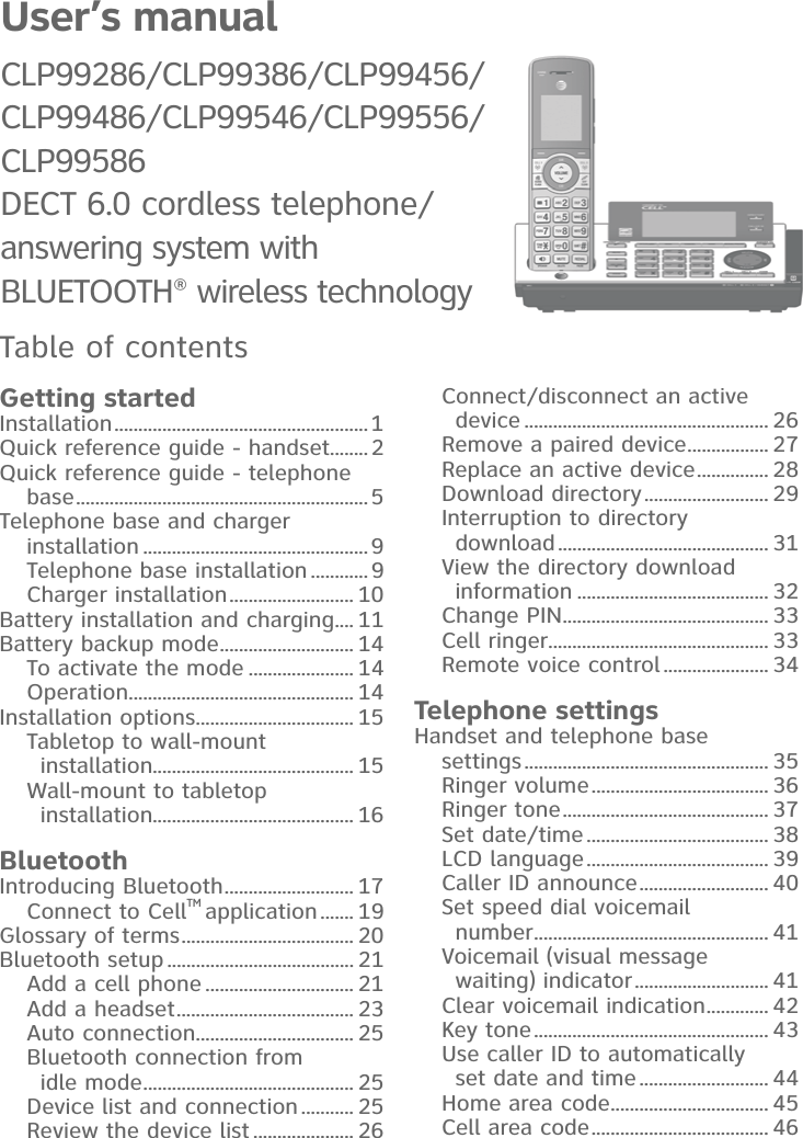 User’s manual CLP99286/CLP99386/CLP99456/CLP99486/CLP99546/CLP99556/CLP99586DECT 6.0 cordless telephone/answering system with BLUETOOTH® wireless technologyTable of contentsGetting startedInstallation..................................................... 1Quick reference guide - handset........2Quick reference guide - telephone base............................................................. 5Telephone base and charger installation ...............................................9Telephone base installation ............9Charger installation.......................... 10Battery installation and charging.... 11Battery backup mode............................ 14To activate the mode ...................... 14Operation............................................... 14Installation options................................. 15Tabletop to wall-mount installation.......................................... 15Wall-mount to tabletop installation.......................................... 16BluetoothIntroducing Bluetooth........................... 17Connect to CellTM application....... 19Glossary of terms.................................... 20Bluetooth setup....................................... 21Add a cell phone ............................... 21Add a headset..................................... 23Auto connection................................. 25Bluetooth connection from idle mode............................................ 25Device list and connection........... 25Review the device list..................... 26Connect/disconnect an active device ................................................... 26Remove a paired device................. 27Replace an active device............... 28Download directory.......................... 29Interruption to directory download............................................ 31View the directory download information ........................................ 32Change PIN........................................... 33Cell ringer.............................................. 33Remote voice control...................... 34Telephone settingsHandset and telephone basesettings................................................... 35Ringer volume..................................... 36Ringer tone........................................... 37Set date/time...................................... 38LCD language...................................... 39Caller ID announce........................... 40Set speed dial voicemail number................................................. 41Voicemail (visual message waiting) indicator............................ 41Clear voicemail indication............. 42Key tone................................................. 43Use caller ID to automatically set date and time........................... 44Home area code................................. 45Cell area code..................................... 46