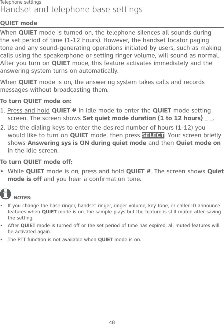 Telephone settings48Handset and telephone base settingsQUIET modeWhen QUIET mode is turned on, the telephone silences all sounds during the set period of time (1-12 hours). However, the handset locator paging tone and any sound-generating operations initiated by users, such as making calls using the speakerphone or setting ringer volume, will sound as normal. After you turn on QUIET mode, this feature activates immediately and the answering system turns on automatically. When QUIET mode is on, the answering system takes calls and records messages without broadcasting them.To turn QUIET mode on:1. Press and hold QUIET # in idle mode to enter the QUIET mode setting screen. The screen shows Set quiet mode duration (1 to 12 hours) _ _.2. Use the dialing keys to enter the desired number of hours (1-12) you would like to turn on QUIET mode, then press SELECT. Your screen briefly shows Answering sys is ON during quiet mode and then Quiet mode on in the idle screen.To turn QUIET mode off:While QUIET mode is on, press and hold QUIET #. The screen shows Quietmode is off and you hear a confirmation tone.NOTES:If you change the base ringer, handset ringer, ringer volume, key tone, or caller ID announce features when QUIET mode is on, the sample plays but the feature is still muted after saving the setting.After QUIET mode is turned off or the set period of time has expired, all muted features will be activated again.The PTT function is not available when QUIET mode is on.••••