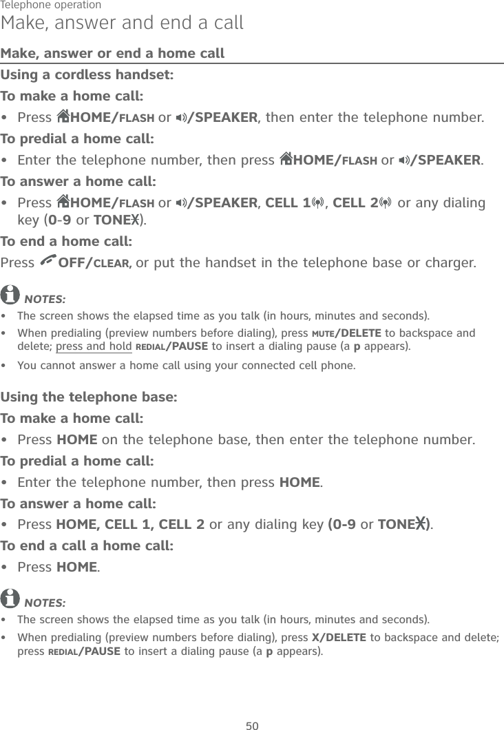 50Make, answer and end a callMake, answer or end a home callUsing a cordless handset:To make a home call:Press  HOME/FLASH or /SPEAKER, then enter the telephone number.To predial a home call:Enter the telephone number, then press  HOME/FLASH or /SPEAKER.To answer a home call:Press  HOME/FLASH or /SPEAKER, CELL 1 , CELL 2  or any dialing key (0-9 or TONE ).To end a home call:Press  OFF/CLEAR, or put the handset in the telephone base or charger.NOTES:The screen shows the elapsed time as you talk (in hours, minutes and seconds).When predialing (preview numbers before dialing), press MUTE/DELETE to backspace and delete; press and hold REDIAL/PAUSE to insert a dialing pause (a p appears).You cannot answer a home call using your connected cell phone.Using the telephone base:To make a home call:Press HOME on the telephone base, then enter the telephone number.To predial a home call:Enter the telephone number, then press HOME.To answer a home call:Press HOME, CELL 1, CELL 2 or any dialing key (0-9 or TONE ).To end a call a home call:Press HOME.NOTES:The screen shows the elapsed time as you talk (in hours, minutes and seconds).When predialing (preview numbers before dialing), press X/DELETE to backspace and delete; press REDIAL/PAUSE to insert a dialing pause (a p appears).••••••••••••Telephone operation