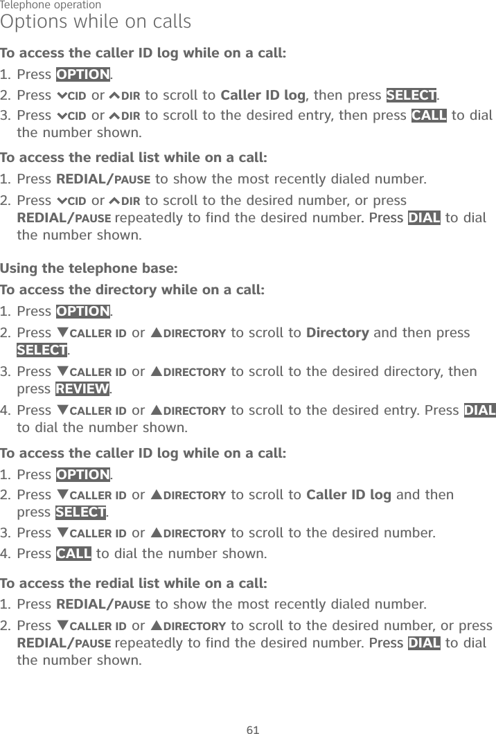 Telephone operation61Options while on callsTo access the caller ID log while on a call:1. Press OPTION.2. Press 7CID or 7DIR to scroll to Caller ID log, then press SELECT.3. Press 7CID or 7DIR to scroll to the desired entry, then press CALL to dial the number shown.To access the redial list while on a call:1. Press REDIAL/PAUSE to show the most recently dialed number. 2. Press 7CID or 7DIR to scroll to the desired number, or press REDIAL/PAUSE repeatedly to find the desired number. Press. Press DIAL to dial the number shown.Using the telephone base:To access the directory while on a call:1. Press OPTION.2. Press TCALLER ID or SDIRECTORY to scroll to Directory and then press SELECT.3. Press TCALLER ID or SDIRECTORY to scroll to the desired directory, then press REVIEW.4. Press TCALLER ID or SDIRECTORY to scroll to the desired entry. Press DIALto dial the number shown. To access the caller ID log while on a call:1. Press OPTION.2. Press TCALLER ID or SDIRECTORY to scroll to Caller ID log and then press SELECT.3. Press TCALLER ID or SDIRECTORY to scroll to the desired number. 4. Press CALL to dial the number shown.To access the redial list while on a call:1. Press REDIAL/PAUSE to show the most recently dialed number. 2. Press TCALLER ID or SDIRECTORY to scroll to the desired number, or press REDIAL/PAUSE repeatedly to find the desired number. Press Press DIAL to dial the number shown.
