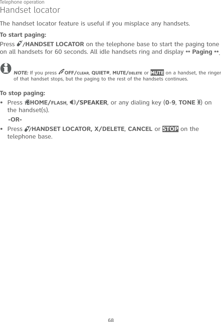 Telephone operation68Handset locatorThe handset locator feature is useful if you misplace any handsets.To start paging:Press /HANDSET LOCATOR on the telephone base to start the paging tone on all handsets for 60 seconds. All idle handsets ring and display ** Paging **.NOTE: If you press  OFF/CLEAR, QUIET#,MUTE/DELETE or MUTE on a handset, the ringer of that handset stops, but the paging to the rest of the handsets continues.To stop paging:PressHOME/FLASH,/SPEAKERSPEAKER, or any dialing key (0-9,TONE ) on the handset(s).    -OR-Press   /HANDSET LOCATOR, X/DELETE,CANCEL or STOP on the telephone base.••