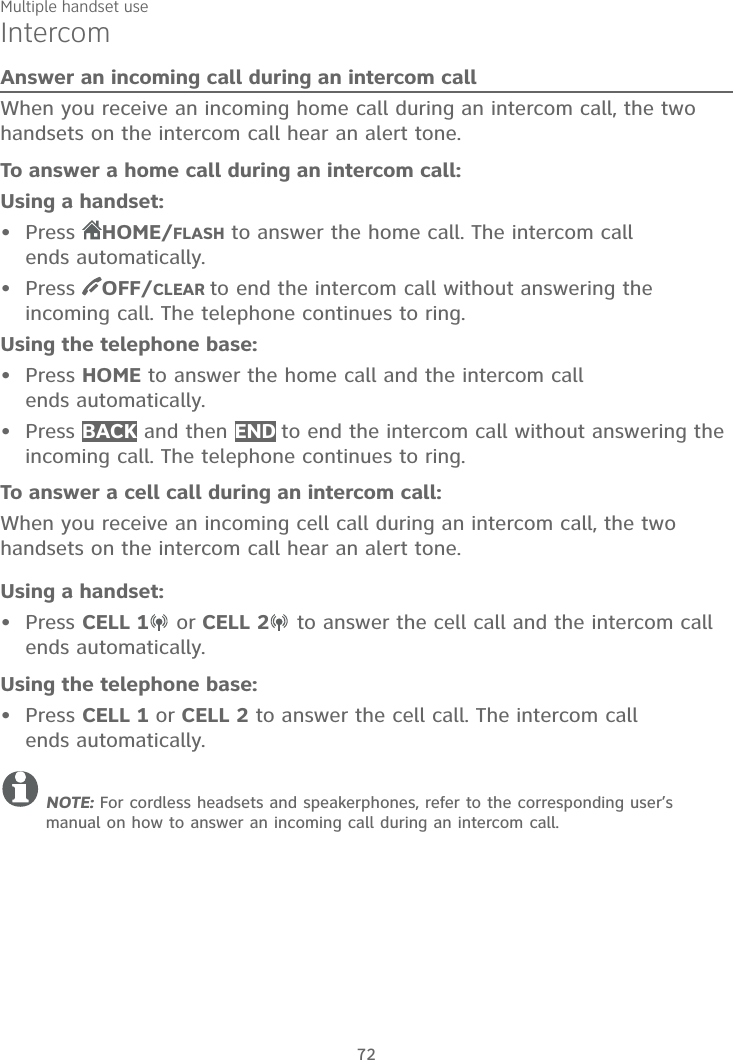 Multiple handset use72IntercomAnswer an incoming call during an intercom callWhen you receive an incoming home call during an intercom call, the two handsets on the intercom call hear an alert tone.To answer a home call during an intercom call:Using a handset:Press  HOME/FLASH to answer the home call. The intercom call ends automatically.Press  OFF/CLEAR to end the intercom call without answering the incoming call. The telephone continues to ring.Using the telephone base:Press HOME to answer the home call and the intercom call ends automatically.Press BACK and then END to end the intercom call without answering the incoming call. The telephone continues to ring.To answer a cell call during an intercom call:When you receive an incoming cell call during an intercom call, the two handsets on the intercom call hear an alert tone.Using a handset:Press CELL 1 or CELL 2  to answer the cell call and the intercom call ends automatically.Using the telephone base:Press CELL 1 or CELL 2 to answer the cell call. The intercom call ends automatically.NOTE: For cordless headsets and speakerphones, refer to the corresponding user’s manual on how to answer an incoming call during an intercom call.••••••