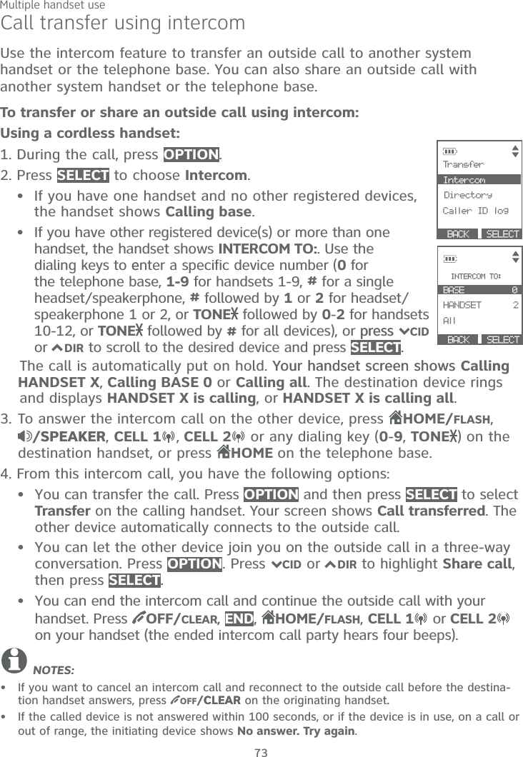Multiple handset use73Call transfer using intercomUse the intercom feature to transfer an outside call to another system handset or the telephone base. You can also share an outside call with another system handset or the telephone base.To transfer or share an outside call using intercom:Using a cordless handset:1. During the call, press OPTION.2. Press SELECT to choose Intercom.If you have one handset and no other registered devices, the handset shows Calling base.If you have other registered device(s) or more than onehandset, the handset shows INTERCOM TO:. Use the dialing keys to eenter a specific device number (0 for the telephone base, 1-9 for handsets 1-9, # for a single headset/speakerphone, # followed by 1 or 2 for headset/speakerphone 1 or 2, or TONE  followed by 0-2 for handsets 10-12, or TONE  followed by # for all devices), or presspress 7CIDor 7DIR to scroll to the desired device and press SELECT.    The call is automatically put on hold. Your handset screen showsYour handset screen shows Calling    HANDSET X, Calling BASE 0 or Calling all. The destination device rings     and displays HANDSET X is calling, or HANDSET X is calling all.3. To answer the intercom call on the other device, press HOME/FLASH,/SPEAKERSPEAKER,CELL 1 ,CELL 2 or any dialing key (0-9,TONE ) on the destination handset, or press  HOME on the telephone base.4. From this intercom call, you have the following options: You can transfer the call. Press OPTION and then press SELECT to select Transfer on the calling handset. Your screen shows Call transferred. The other device automatically connects to the outside call. You can let the other device join you on the outside call in a three-way conversation. Press OPTION. Press 7CID or 7DIR to highlight Share call,then press SELECT.You can end the intercom call and continue the outside call with your handset. Press OFF/CLEAR, END,  HOME/FLASH, CELL 1 or CELL 2on your handset (the ended intercom call party hears four beeps).NOTES:If you want to cancel an intercom call and reconnect to the outside call before the destina-tion handset answers, press  OFF/CLEARCLEAR on the originating handset..If the called device is not answered within 100 seconds, or if the device is in use, on a call or out of range, the initiating device shows No answer. Try again.••••••• SELECT            Tran sfer         Intercom        BDirectory  Caller ID log  BACK       BACK      SELECT            INTERCOM TO: BASE         0              HANDSET      2 AllCK S