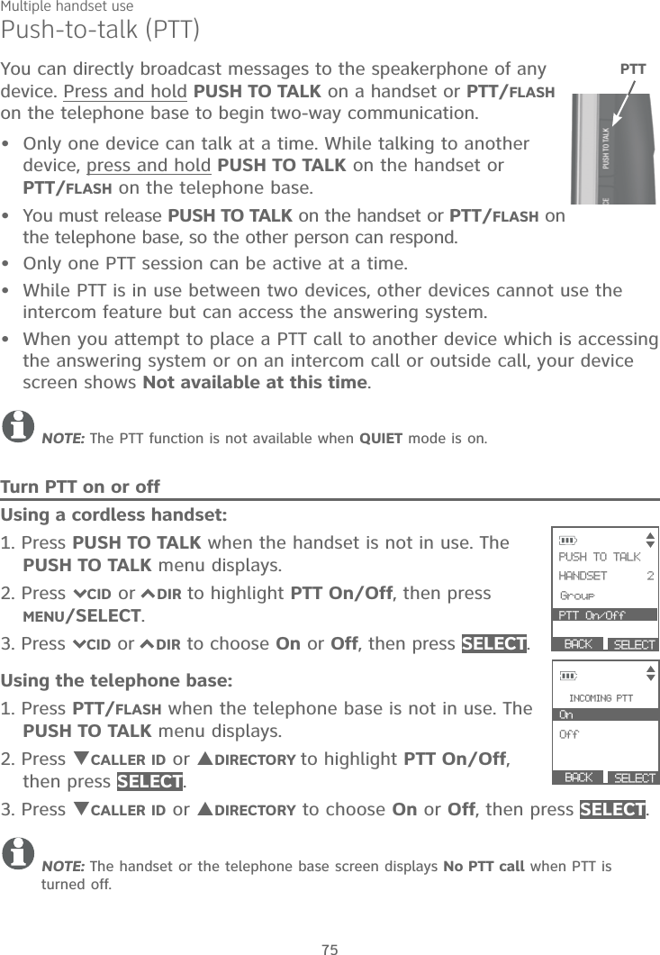 Multiple handset use75Push-to-talk (PTT)You can directly broadcast messages to the speakerphone of any device. Press and hold PUSH TO TALK on a handset or PTT/FLASHon the telephone base to begin two-way communication.Only one device can talk at a time. While talking to another device, press and hold PUSH TO TALK on the handset or PTT/FLASH on the telephone base.You must release PUSH TO TALK on the handset or PTT/FLASH on the telephone base, so the other person can respond.Only one PTT session can be active at a time.While PTT is in use between two devices, other devices cannot use the intercom feature but can access the answering system.When you attempt to place a PTT call to another device which is accessing the answering system or on an intercom call or outside call, your device screen shows Not available at this time.NOTE: The PTT function is not available when QUIET mode is on.Turn PTT on or offUsing a cordless handset:1. Press PUSH TO TALK when the handset is not in use. The PUSH TO TALK menu displays.2. Press 7CID or 7DIR to highlight PTT On/Off, then press MENU/SELECT.3. Press 7CID or 7DIR to choose On or Off, then press SELECT.Using the telephone base:1. Press PTT/FLASH when the telephone base is not in use. The PUSH TO TALK menu displays.2. Press TCALLER ID or SDIRECTORY to highlight PTT On/Off,then press SELECT.3. Press TCALLER ID or SDIRECTORY to choose On or Off, then press SELECT.NOTE: The handset or the telephone base screen displays No PTT call when PTT is turned off.•••••PTT SELECT            PUSH TO TALK            HANDSET      2      Group PTT On/Off          BACK       BACK      SELECT             INCOMING PTT On                  OffCK S