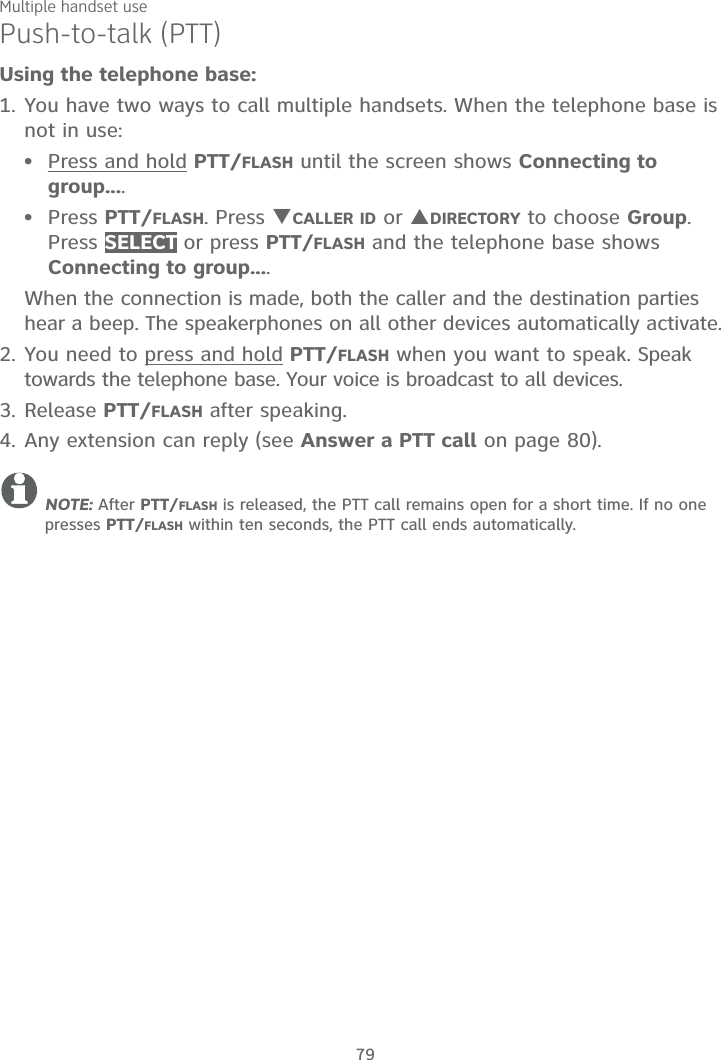 Multiple handset use79Push-to-talk (PTT)Using the telephone base:1. You have two ways to call multiple handsets. When the telephone base is not in use:Press and hold PTT/FLASH until the screen shows Connecting to group....Press PTT/FLASH. Press TCALLER ID or SDIRECTORY to choose Group.Press SELECT or press PTT/FLASH and the telephone base shows Connecting to group....When the connection is made, both the caller and the destination parties hear a beep. The speakerphones on all other devices automatically activate.2. You need to press and hold PTT/FLASH when you want to speak. Speak towards the telephone base. Your voice is broadcast to all devices.3. Release PTT/FLASH after speaking.4. Any extension can reply (see Answer a PTT call on page 80).NOTE: After PTT/FLASH is released, the PTT call remains open for a short time. If no one presses PTT/FLASH within ten seconds, the PTT call ends automatically.••