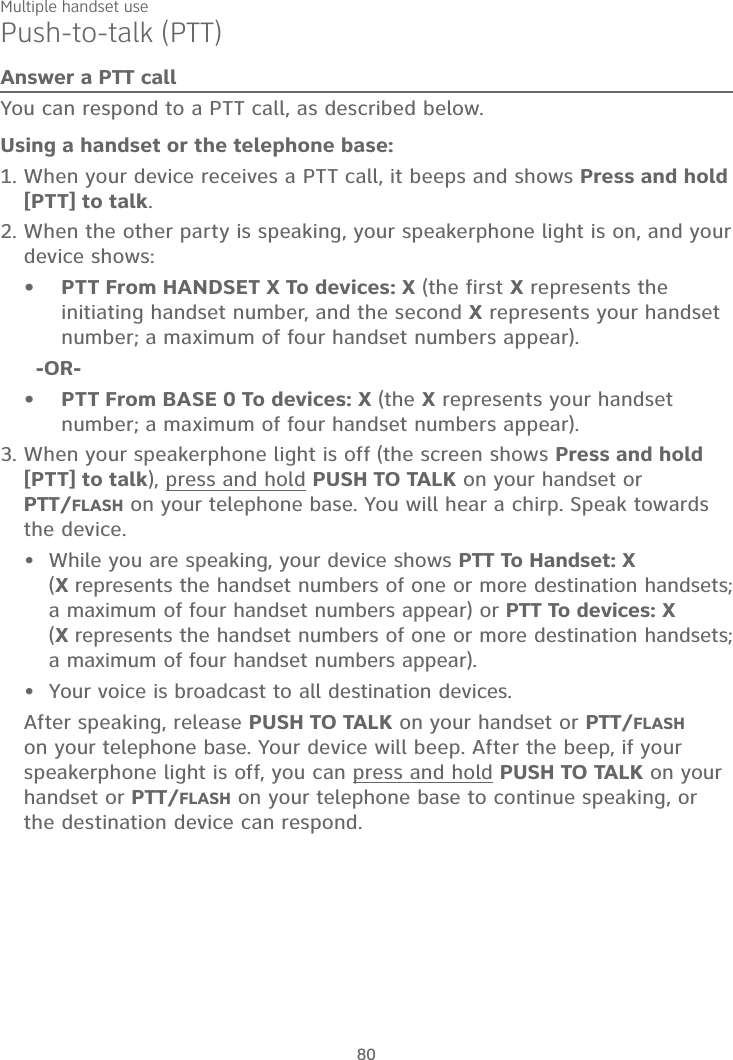 Multiple handset use80Push-to-talk (PTT)Answer a PTT callYou can respond to a PTT call, as described below.Using a handset or the telephone base:When your device receives a PTT call, it beeps and shows Press and hold[PTT] to talk.When the other party is speaking, your speakerphone light is on, and your device shows:PTT From HANDSET X To devices: X (the first X represents the initiating handset number, and the second X represents your handset number; a maximum of four handset numbers appear).-OR-PTT From BASE 0 To devices: X (the X represents your handset number; a maximum of four handset numbers appear).When your speakerphone light is off (the screen shows Press and hold[PTT] to talk), press and hold PUSH TO TALK on your handset or PTT/FLASH on your telephone base. You will hear a chirp. Speak towards the device.While you are speaking, your device shows PTT To Handset: X (Xrepresents the handset numbers of one or more destination handsets; a maximum of four handset numbers appear) or PTT To devices: X (Xrepresents the handset numbers of one or more destination handsets; a maximum of four handset numbers appear).Your voice is broadcast to all destination devices.After speaking, release PUSH TO TALK on your handset or PTT/FLASHon your telephone base. Your device will beep. After the beep, if your speakerphone light is off, you can press and hold PUSH TO TALK on your handset or PTT/FLASH on your telephone base to continue speaking, or the destination device can respond.1.2.••3.••