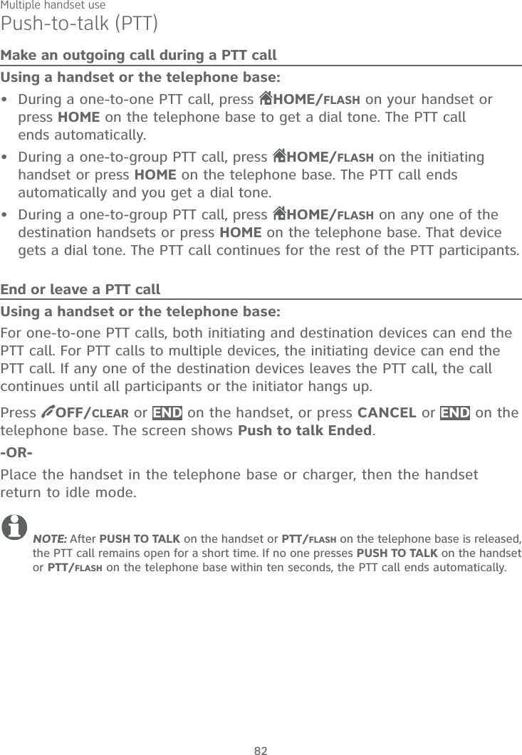 Multiple handset use82Push-to-talk (PTT)Make an outgoing call during a PTT callUsing a handset or the telephone base:During a one-to-one PTT call, press  HOME/FLASH on your handset or press HOME on the telephone base to get a dial tone. The PTT call ends automatically.During a one-to-group PTT call, press  HOME/FLASH on the initiating handset or press HOME on the telephone base. The PTT call ends automatically and you get a dial tone.During a one-to-group PTT call, press  HOME/FLASH on any one of the destination handsets or press HOME on the telephone base. That device gets a dial tone. The PTT call continues for the rest of the PTT participants.End or leave a PTT callUsing a handset or the telephone base:For one-to-one PTT calls, both initiating and destination devices can end the PTT call. For PTT calls to multiple devices, the initiating device can end the PTT call. If any one of the destination devices leaves the PTT call, the call continues until all participants or the initiator hangs up.Press  OFF/CLEAR or END on the handset, or press CANCEL or END on the telephone base. The screen shows Push to talk Ended.-OR-Place the handset in the telephone base or charger, then the handset return to idle mode.NOTE: After PUSH TO TALK on the handset or PTT/FLASH on the telephone base is released, the PTT call remains open for a short time. If no one presses PUSH TO TALK on the handset or PTT/FLASH on the telephone base within ten seconds, the PTT call ends automatically.•••