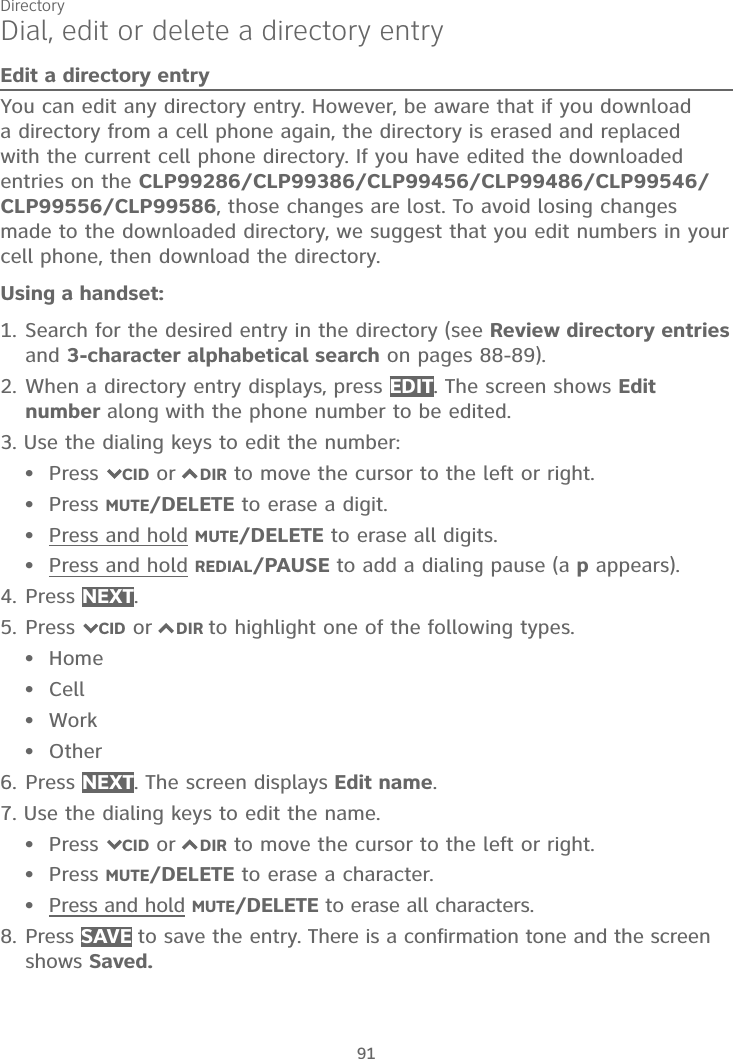 Directory91Dial, edit or delete a directory entryEdit a directory entryYou can edit any directory entry. However, be aware that if you download a directory from a cell phone again, the directory is erased and replaced with the current cell phone directory. If you have edited the downloaded entries on the CLP99286/CLP99386/CLP99456/CLP99486/CLP99546/CLP99556/CLP99586, those changes are lost. To avoid losing changes made to the downloaded directory, we suggest that you edit numbers in your cell phone, then download the directory.Using a handset:1. Search for the desired entry in the directory (see Review directory entriesand 3-character alphabetical search on pages 88-89).2. When a directory entry displays, press EDIT. The screen shows Editnumber along with the phone number to be edited. 3. Use the dialing keys to edit the number:Press 7CID or 7DIR to move the cursor to the left or right.Press MUTE/DELETE to erase a digit.Press and hold MUTE/DELETE to erase all digits.Press and hold REDIAL/PAUSE to add a dialing pause (a p appears).4. Press NEXT.5. Press 7CID or 7DIR to highlight one of the following types.HomeCellWorkOther6. Press NEXT. The screen displays Edit name.7. Use the dialing keys to edit the name.Press 7CID or 7DIR to move the cursor to the left or right.Press MUTE/DELETE to erase a character.Press and hold MUTE/DELETE to erase all characters.8. Press SAVE to save the entry. There is a confirmation tone and the screen shows Saved.•••••••••••