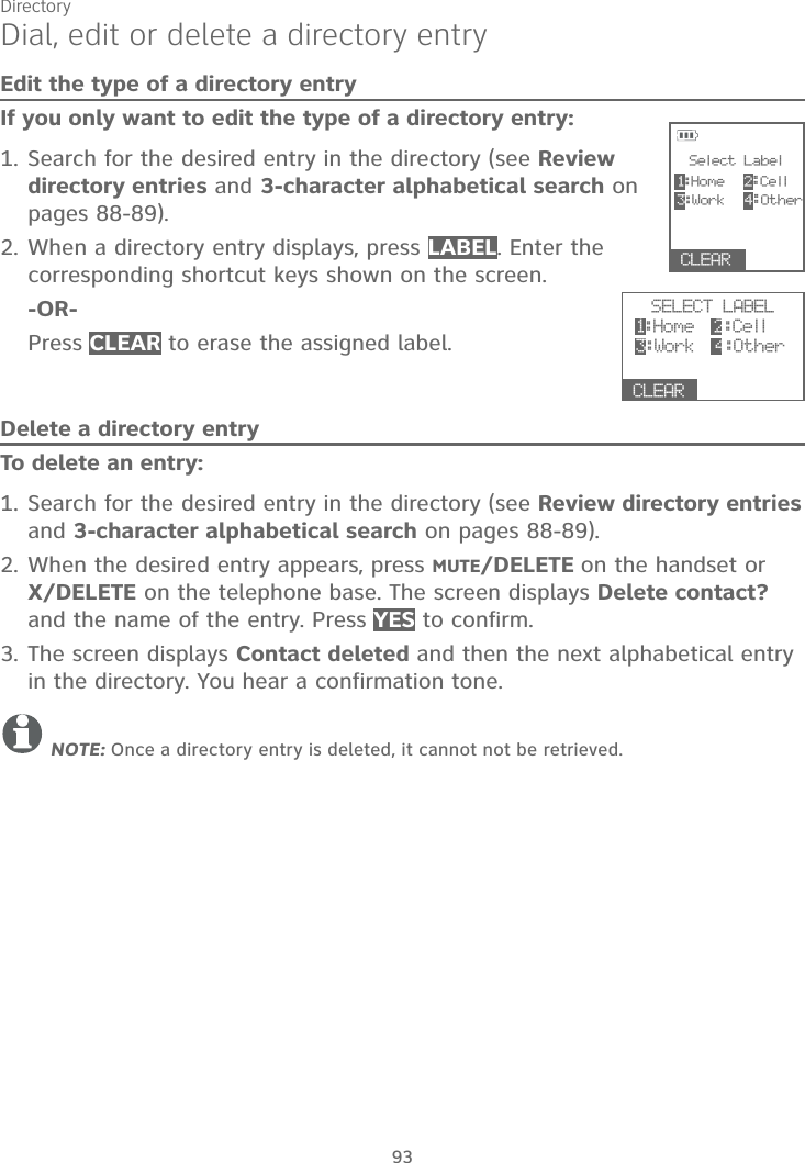 Directory93Dial, edit or delete a directory entryEdit the type of a directory entryIf you only want to edit the type of a directory entry:1. Search for the desired entry in the directory (see Review directory entries and 3-character alphabetical search on pages 88-89).2. When a directory entry displays, press LABEL. Enter the corresponding shortcut keys shown on the screen. -OR-Press CLEAR to erase the assigned label.Delete a directory entryTo delete an entry:1. Search for the desired entry in the directory (see Review directory entriesand 3-character alphabetical search on pages 88-89).2. When the desired entry appears, press MUTE/DELETE on the handset or X/DELETE on the telephone base. The screen displays Delete contact? and the name of the entry. Press YES to confirm.3. The screen displays Contact deleted and then the next alphabetical entry in the directory. You hear a confirmation tone.NOTE: Once a directory entry is deleted, it cannot not be retrieved.SELECT LABEL1:Home  2:Cell3:Wo r k 4:OtherCLEARSelect Label1:Home 2:Cell3:Wo r k  4:OtherCLEAR