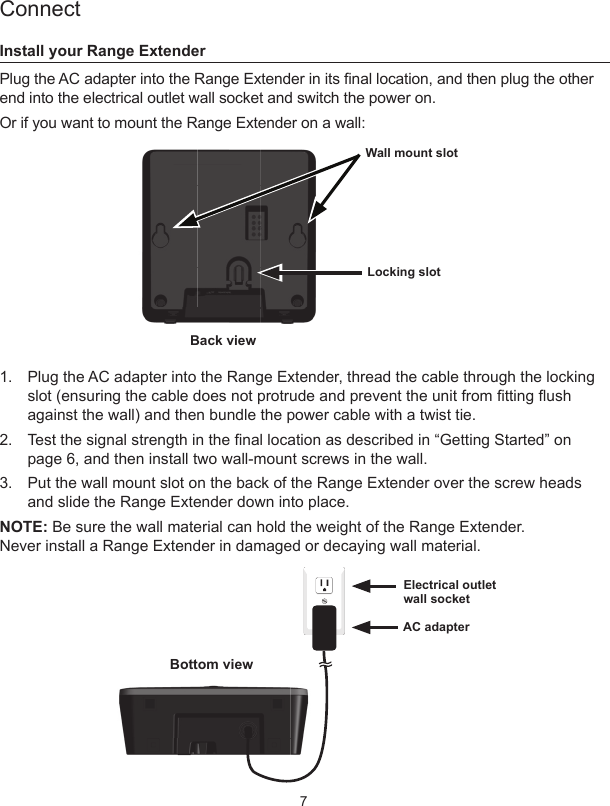 7ConnectInstall your Range ExtenderPlug the AC adapter into the Range Extender in its nal location, and then plug the other end into the electrical outlet wall socket and switch the power on.Or if you want to mount the Range Extender on a wall:1.  Plug the AC adapter into the Range Extender, thread the cable through the locking slot (ensuring the cable does not protrude and prevent the unit from tting ush against the wall) and then bundle the power cable with a twist tie.2.  Test the signal strength in the nal location as described in “Getting Started” on page 6, and then install two wall-mount screws in the wall.3.  Put the wall mount slot on the back of the Range Extender over the screw heads and slide the Range Extender down into place.NOTE: Be sure the wall material can hold the weight of the Range Extender.  Never install a Range Extender in damaged or decaying wall material.Back view Electrical outlet  wall socket Locking slot Wall mount slot AC adapterBottom view