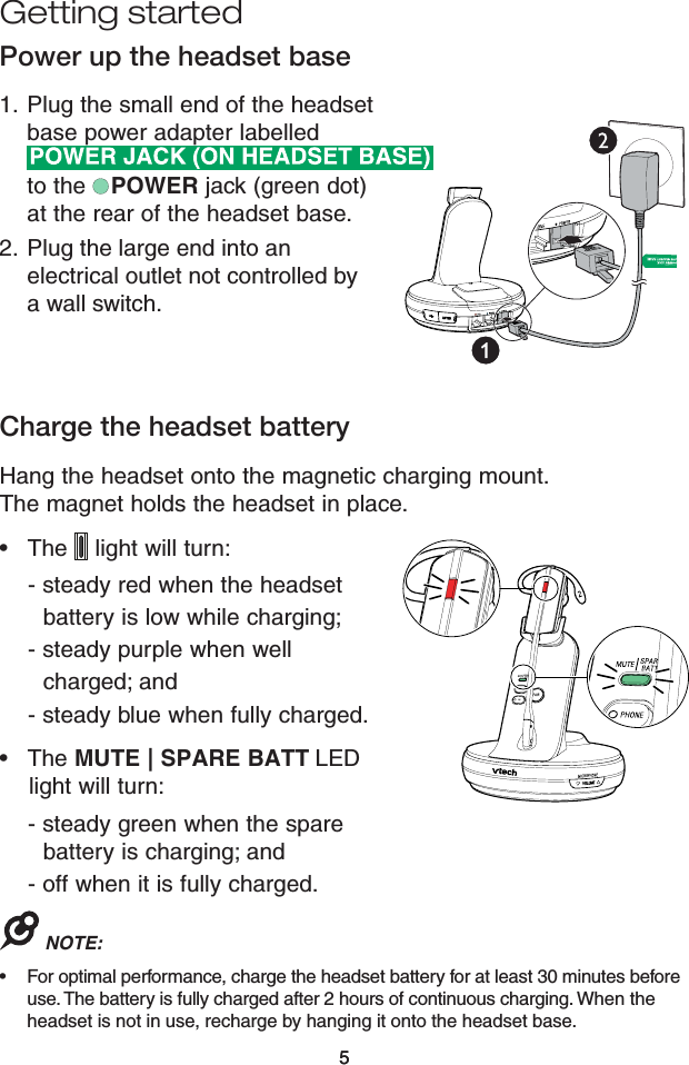 55Getting startedCharge the headset batteryHang the headset onto the magnetic charging mount. The magnet holds the headset in place.  •   The   light will turn:     - steady red when the headset        battery is low while charging;     - steady purple when well        charged; and      - steady blue when fully charged. •   The MUTE | SPARE BATT LED       light will turn:     - steady green when the spare        battery is charging; and      - off when it is fully charged.NOTE:For optimal performance, charge the headset battery for at least 30 minutes before use. The battery is fully charged after 2 hours of continuous charging. When the headset is not in use, recharge by hanging it onto the headset base. •Power up the headset basePlug the small end of the headset base power adapter labelled   to the   POWER jack (green dot) at the rear of the headset base.Plug the large end into an electrical outlet not controlled by a wall switch.1.2.