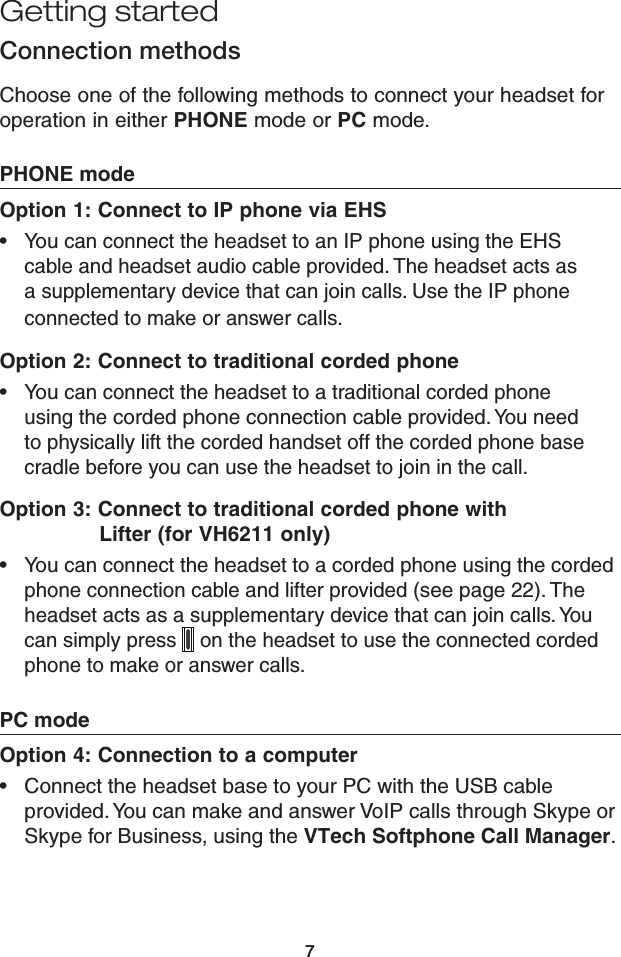 77Getting startedConnection methodsChoose one of the following methods to connect your headset for operation in either PHONE mode or PC mode.PHONE modeOption 1: Connect to IP phone via EHSYou can connect the headset to an IP phone using the EHS cable and headset audio cable provided. The headset acts as a supplementary device that can join calls. Use the IP phone connected to make or answer calls.Option 2: Connect to traditional corded phoneYou can connect the headset to a traditional corded phone  using the corded phone connection cable provided. You need to physically lift the corded handset off the corded phone base cradle before you can use the headset to join in the call.Option 3: Connect to traditional corded phone with                  Lifter (for VH6211 only)You can connect the headset to a corded phone using the corded phone connection cable and lifter provided (see page 22). The headset acts as a supplementary device that can join calls. You can simply press   on the headset to use the connected corded phone to make or answer calls.PC modeOption 4: Connection to a computerConnect the headset base to your PC with the USB cable provided. You can make and answer VoIP calls through Skype or Skype for Business, using the VTech Softphone Call Manager.••••