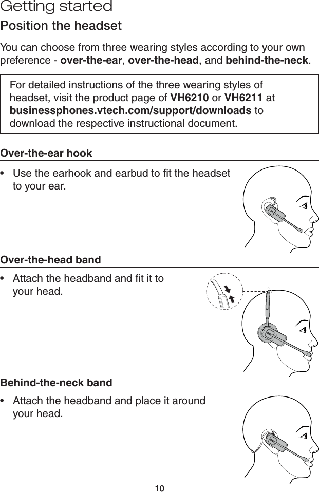 1010Getting startedPosition the headsetYou can choose from three wearing styles according to your own preference - over-the-ear, over-the-head, and behind-the-neck.For detailed instructions of the three wearing styles of headset, visit the product page of VH6210 or VH6211 at businessphones.vtech.com/support/downloads to download the respective instructional document.Over-the-head bandAttach the headband and ﬁt it to  your head.•Behind-the-neck bandAttach the headband and place it around  your head.•Over-the-ear hookUse the earhook and earbud to ﬁt the headset  to your ear. •