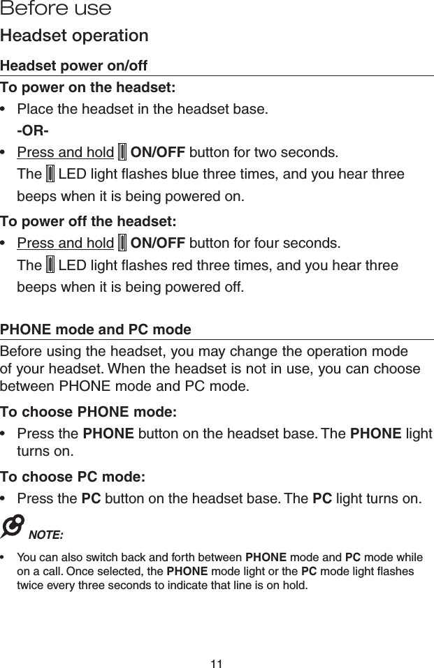 11Headset operationHeadset power on/offTo power on the headset:Place the headset in the headset base.-OR-Press and hold   ON/OFF button for two seconds. The   LED light flashes blue three times, and you hear three beeps when it is being powered on.To power off the headset:Press and hold   ON/OFF button for four seconds. The   LED light flashes red three times, and you hear three beeps when it is being powered off.PHONE mode and PC modeBefore using the headset, you may change the operation mode of your headset. When the headset is not in use, you can choose between PHONE mode and PC mode.To choose PHONE mode:Press the PHONE button on the headset base. The PHONE light turns on.To choose PC mode:Press the PC button on the headset base. The PC light turns on.NOTE: You can also switch back and forth between PHONE mode and PC mode while on a call. Once selected, the PHONE mode light or the PC mode light flashes twice every three seconds to indicate that line is on hold.••••••Before use