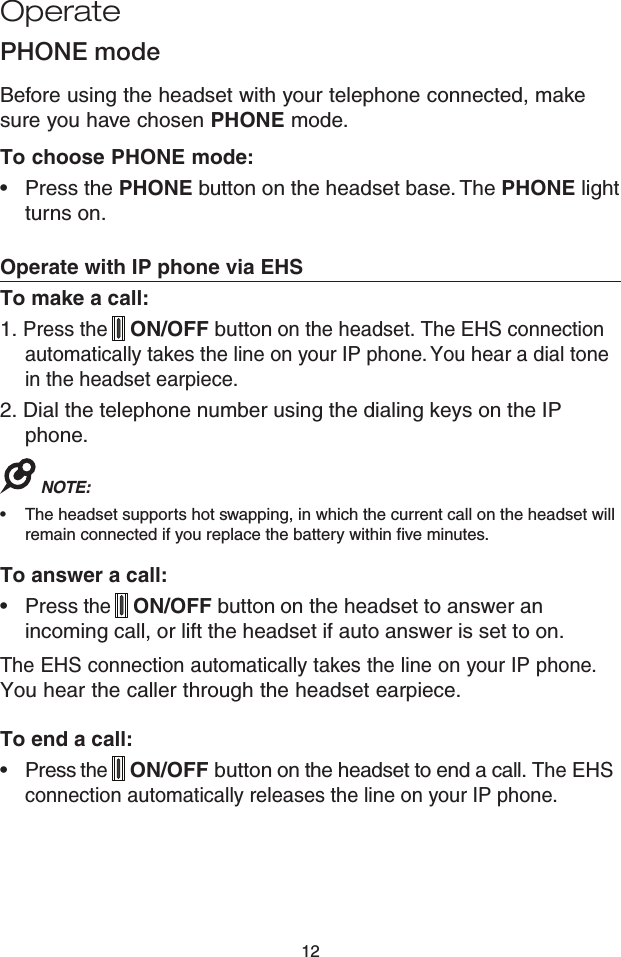 12PHONE modeBefore using the headset with your telephone connected, make sure you have chosen PHONE mode.To choose PHONE mode:Press the PHONE button on the headset base. The PHONE light turns on.Operate with IP phone via EHSTo make a call:1. Press the  ON/OFF button on the headset. The EHS connection automatically takes the line on your IP phone. You hear a dial tone in the headset earpiece.2. Dial the telephone number using the dialing keys on the IP phone.NOTE: The headset supports hot swapping, in which the current call on the headset will remain connected if you replace the battery within five minutes. To answer a call:Press the  ON/OFF button on the headset to answer an incoming call, or lift the headset if auto answer is set to on.The EHS connection automatically takes the line on your IP phone. You hear the caller through the headset earpiece.To end a call:Press the  ON/OFF button on the headset to end a call. The EHS connection automatically releases the line on your IP phone.••••Operate