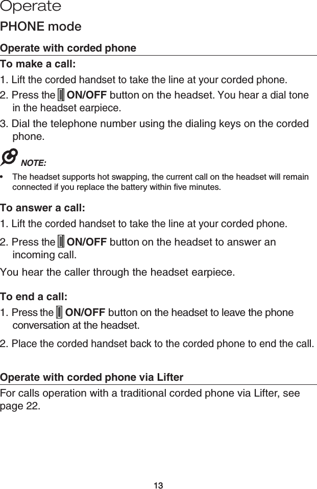 13Operate13PHONE modeOperate with corded phoneTo make a call:1. Lift the corded handset to take the line at your corded phone. 2. Press the  ON/OFF button on the headset. You hear a dial tone in the headset earpiece.3. Dial the telephone number using the dialing keys on the corded phone.NOTE: The headset supports hot swapping, the current call on the headset will remain connected if you replace the battery within five minutes. To answer a call:1. Lift the corded handset to take the line at your corded phone.2. Press the  ON/OFF button on the headset to answer an incoming call.You hear the caller through the headset earpiece.To end a call:1. Press the  ON/OFF button on the headset to leave the phone conversation at the headset. 2. Place the corded handset back to the corded phone to end the call.Operate with corded phone via LifterFor calls operation with a traditional corded phone via Lifter, see page 22. •