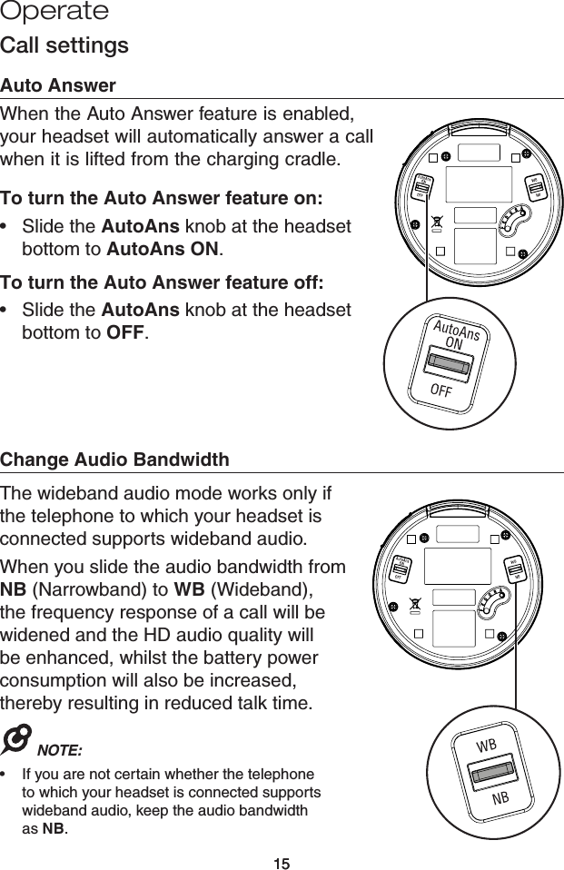 15Operate15Call settingsAuto AnswerWhen the Auto Answer feature is enabled, your headset will automatically answer a call when it is lifted from the charging cradle.To turn the Auto Answer feature on:Slide the AutoAns knob at the headset bottom to AutoAns ON.To turn the Auto Answer feature off:Slide the AutoAns knob at the headset bottom to OFF.••Change Audio BandwidthThe wideband audio mode works only if the telephone to which your headset is connected supports wideband audio.When you slide the audio bandwidth from NB (Narrowband) to WB (Wideband), the frequency response of a call will be widened and the HD audio quality will be enhanced, whilst the battery power consumption will also be increased, thereby resulting in reduced talk time.NOTE: If you are not certain whether the telephone to which your headset is connected supports wideband audio, keep the audio bandwidth  as NB.•