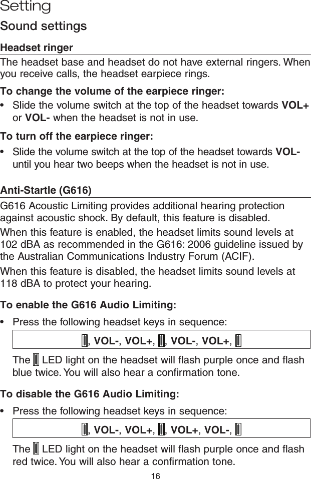 16Headset ringerThe headset base and headset do not have external ringers. When you receive calls, the headset earpiece rings.To change the volume of the earpiece ringer:Slide the volume switch at the top of the headset towards VOL+ or VOL- when the headset is not in use.To turn off the earpiece ringer:Slide the volume switch at the top of the headset towards VOL- until you hear two beeps when the headset is not in use.Anti-Startle (G616) G616 Acoustic Limiting provides additional hearing protection against acoustic shock. By default, this feature is disabled.When this feature is enabled, the headset limits sound levels at 102 dBA as recommended in the G616: 2006 guideline issued by the Australian Communications Industry Forum (ACIF). When this feature is disabled, the headset limits sound levels at 118 dBA to protect your hearing.To enable the G616 Audio Limiting:Press the following headset keys in sequence: , VOL-, VOL+,  , VOL-, VOL+, The  LED light on the headset will ﬂash purple once and ﬂash blue twice. You will also hear a conﬁrmation tone.To disable the G616 Audio Limiting:Press the following headset keys in sequence: , VOL-, VOL+,  , VOL+, VOL-, The  LED light on the headset will ﬂash purple once and ﬂash red twice. You will also hear a conﬁrmation tone.••••Sound settingsSetting