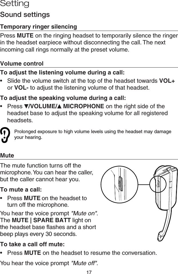 17Sound settingsTemporary ringer silencingPress MUTE on the ringing headset to temporarily silence the ringer in the headset earpiece without disconnecting the call. The next incoming call rings normally at the preset volume.Volume controlTo adjust the listening volume during a call:Slide the volume switch at the top of the headset towards VOL+ or VOL- to adjust the listening volume of that headset.To adjust the speaking volume during a call:Press  /VOLUME/  MICROPHONE on the right side of the headset base to adjust the speaking volume for all registered headsets. Prolonged exposure to high volume levels using the headset may damage your hearing.MuteThe mute function turns off the microphone. You can hear the caller, but the caller cannot hear you. To mute a call:•  Press MUTE on the headset to  turn off the microphone. You hear the voice prompt &quot;Mute on&quot;. The MUTE | SPARE BATT light on the headset base flashes and a short beep plays every 30 seconds.To take a call off mute:•  Press MUTE on the headset to resume the conversation.You hear the voice prompt &quot;Mute off&quot;.••Setting