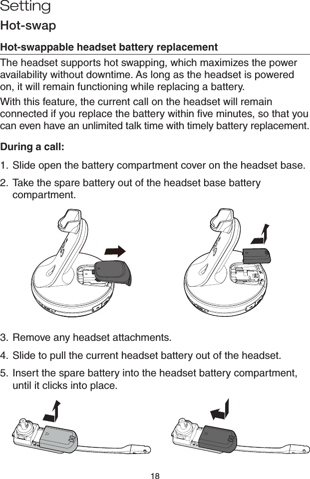 18Hot-swapHot-swappable headset battery replacementThe headset supports hot swapping, which maximizes the power availability without downtime. As long as the headset is powered on, it will remain functioning while replacing a battery.With this feature, the current call on the headset will remain connected if you replace the battery within five minutes, so that you can even have an unlimited talk time with timely battery replacement.During a call:1.  Slide open the battery compartment cover on the headset base.2.  Take the spare battery out of the headset base battery compartment.3.  Remove any headset attachments.4.  Slide to pull the current headset battery out of the headset.5.  Insert the spare battery into the headset battery compartment, until it clicks into place.Setting