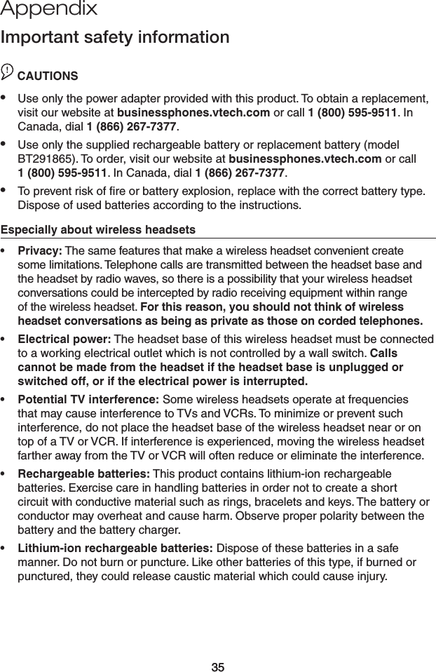 35Appendix35Important safety informationCAUTION CAUTIONSUse only the power adapter provided with this product. To obtain a replacement, visit our website at businessphones.vtech.com or call 1 (800) 595-9511. In Canada, dial 1 (866) 267-7377.Use only the supplied rechargeable battery or replacement battery (model BT291865). To order, visit our website at businessphones.vtech.com or call  1 (800) 595-9511. In Canada, dial 1 (866) 267-7377.To prevent risk of ﬁre or battery explosion, replace with the correct battery type. Dispose of used batteries according to the instructions.Especially about wireless headsetsPrivacy: The same features that make a wireless headset convenient create some limitations. Telephone calls are transmitted between the headset base and the headset by radio waves, so there is a possibility that your wireless headset conversations could be intercepted by radio receiving equipment within range of the wireless headset. For this reason, you should not think of wireless headset conversations as being as private as those on corded telephones.Electrical power: The headset base of this wireless headset must be connected to a working electrical outlet which is not controlled by a wall switch. Calls cannot be made from the headset if the headset base is unplugged or switched off, or if the electrical power is interrupted.Potential TV interference: Some wireless headsets operate at frequencies that may cause interference to TVs and VCRs. To minimize or prevent such interference, do not place the headset base of the wireless headset near or on top of a TV or VCR. If interference is experienced, moving the wireless headset farther away from the TV or VCR will often reduce or eliminate the interference. Rechargeable batteries: This product contains lithium-ion rechargeable batteries. Exercise care in handling batteries in order not to create a short circuit with conductive material such as rings, bracelets and keys. The battery or conductor may overheat and cause harm. Observe proper polarity between the battery and the battery charger.Lithium-ion rechargeable batteries: Dispose of these batteries in a safe manner. Do not burn or puncture. Like other batteries of this type, if burned or punctured, they could release caustic material which could cause injury.••••••••