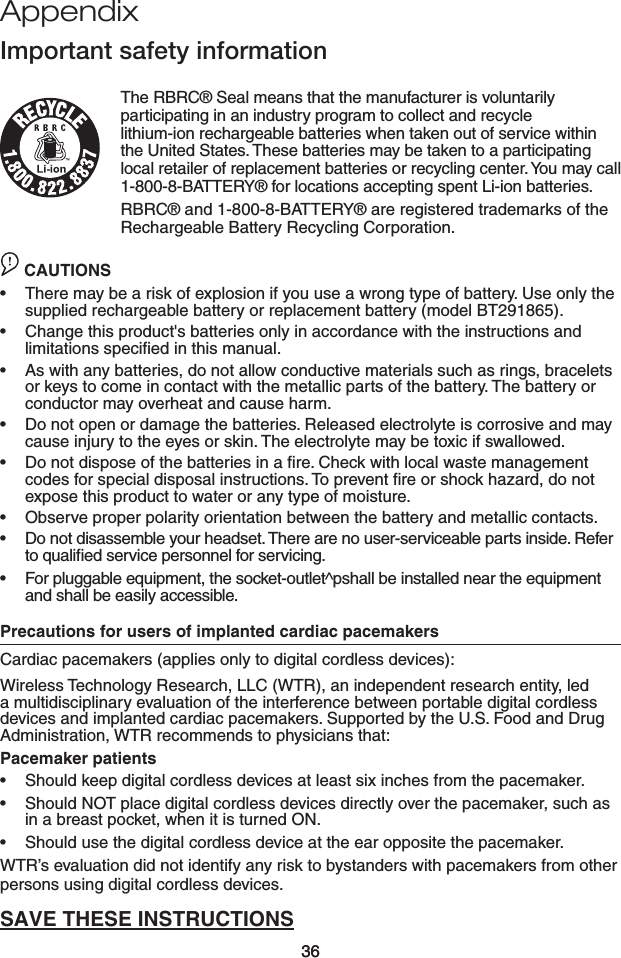 36Appendix36Important safety informationThe RBRC® Seal means that the manufacturer is voluntarily participating in an industry program to collect and recycle  lithium-ion rechargeable batteries when taken out of service within the United States. These batteries may be taken to a participating local retailer of replacement batteries or recycling center. You may call 1-800-8-BATTERY® for locations accepting spent Li-ion batteries.RBRC® and 1-800-8-BATTERY® are registered trademarks of the Rechargeable Battery Recycling Corporation.CAUTION CAUTIONSThere may be a risk of explosion if you use a wrong type of battery. Use only the supplied rechargeable battery or replacement battery (model BT291865).Change this product&apos;s batteries only in accordance with the instructions and limitations speciﬁed in this manual.As with any batteries, do not allow conductive materials such as rings, bracelets or keys to come in contact with the metallic parts of the battery. The battery or conductor may overheat and cause harm.Do not open or damage the batteries. Released electrolyte is corrosive and may cause injury to the eyes or skin. The electrolyte may be toxic if swallowed.Do not dispose of the batteries in a ﬁre. Check with local waste management codes for special disposal instructions. To prevent ﬁre or shock hazard, do not expose this product to water or any type of moisture.Observe proper polarity orientation between the battery and metallic contacts.Do not disassemble your headset. There are no user-serviceable parts inside. Refer to qualiﬁed service personnel for servicing.For pluggable equipment, the socket-outlet^pshall be installed near the equipment and shall be easily accessible.Precautions for users of implanted cardiac pacemakersCardiac pacemakers (applies only to digital cordless devices):Wireless Technology Research, LLC (WTR), an independent research entity, led a multidisciplinary evaluation of the interference between portable digital cordless devices and implanted cardiac pacemakers. Supported by the U.S. Food and Drug Administration, WTR recommends to physicians that:Pacemaker patientsShould keep digital cordless devices at least six inches from the pacemaker.Should NOT place digital cordless devices directly over the pacemaker, such as in a breast pocket, when it is turned ON.Should use the digital cordless device at the ear opposite the pacemaker.WTR’s evaluation did not identify any risk to bystanders with pacemakers from other persons using digital cordless devices.SAVE THESE INSTRUCTIONS•••••••••••