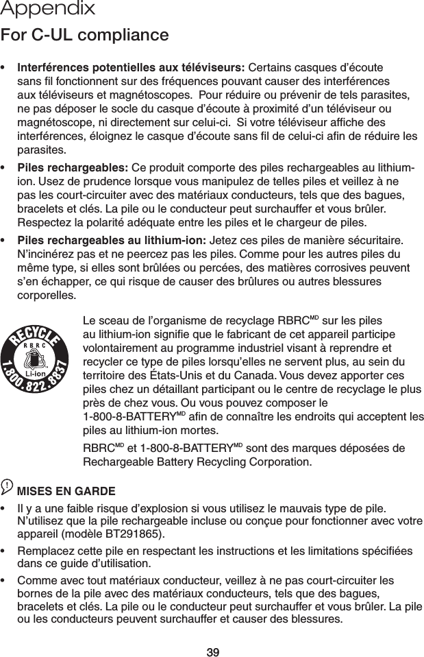 39Appendix39Interférences potentielles aux téléviseurs: Certains casques d’écoute sans ﬁl fonctionnent sur des fréquences pouvant causer des interférences aux téléviseurs et magnétoscopes.  Pour réduire ou prévenir de tels parasites, ne pas déposer le socle du casque d’écoute à proximité d’un téléviseur ou magnétoscope, ni directement sur celui-ci.  Si votre téléviseur afﬁche des interférences, éloignez le casque d’écoute sans ﬁl de celui-ci aﬁn de réduire les parasites.Piles rechargeables: Ce produit comporte des piles rechargeables au lithium-ion. Usez de prudence lorsque vous manipulez de telles piles et veillez à ne pas les court-circuiter avec des matériaux conducteurs, tels que des bagues, bracelets et clés. La pile ou le conducteur peut surchauffer et vous brûler. Respectez la polarité adéquate entre les piles et le chargeur de piles.Piles rechargeables au lithium-ion: Jetez ces piles de manière sécuritaire. N’incinérez pas et ne peercez pas les piles. Comme pour les autres piles du même type, si elles sont brûlées ou percées, des matières corrosives peuvent s’en échapper, ce qui risque de causer des brûlures ou autres blessures corporelles.Le sceau de l’organisme de recyclage RBRCMD sur les piles au lithium-ion signiﬁe que le fabricant de cet appareil participe volontairement au programme industriel visant à reprendre et recycler ce type de piles lorsqu’elles ne servent plus, au sein du territoire des États-Unis et du Canada. Vous devez apporter ces piles chez un détaillant participant ou le centre de recyclage le plus près de chez vous. Ou vous pouvez composer le  1-800-8-BATTERYMD aﬁn de connaître les endroits qui acceptent les piles au lithium-ion mortes.RBRCMD et 1-800-8-BATTERYMD sont des marques déposées de Rechargeable Battery Recycling Corporation.CAUTION MISES EN GARDEIl y a une faible risque d’explosion si vous utilisez le mauvais type de pile. N’utilisez que la pile rechargeable incluse ou conçue pour fonctionner avec votre appareil (modèle BT291865).Remplacez cette pile en respectant les instructions et les limitations spéciﬁées dans ce guide d’utilisation.Comme avec tout matériaux conducteur, veillez à ne pas court-circuiter les bornes de la pile avec des matériaux conducteurs, tels que des bagues, bracelets et clés. La pile ou le conducteur peut surchauffer et vous brûler. La pile ou les conducteurs peuvent surchauffer et causer des blessures.••••••For C-UL compliance