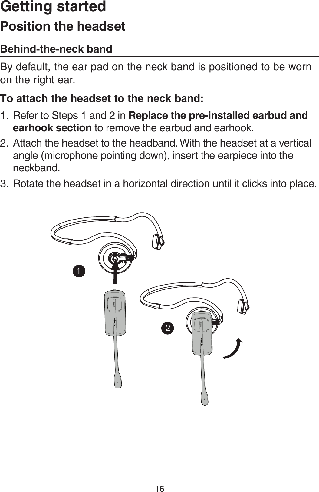 1616(FUUJOHTUBSUFEBy default, the ear pad on the neck band is positioned to be worn on the right ear.5PBUUBDIUIFIFBETFUUPUIFOFDLCBOERefer to Steps 1 and 2 in 3FQMBDFUIFQSFJOTUBMMFEFBSCVEBOEFBSIPPLTFDUJPOto remove the earbud and earhook.Attach the headset to the headband. With the headset at a vertical angle (microphone pointing down), insert the earpiece into the neckband.Rotate the headset in a horizontal direction until it clicks into place.1.2.3.1PTJUJPOUIFIFBETFU#FIJOEUIFOFDLCBOE12