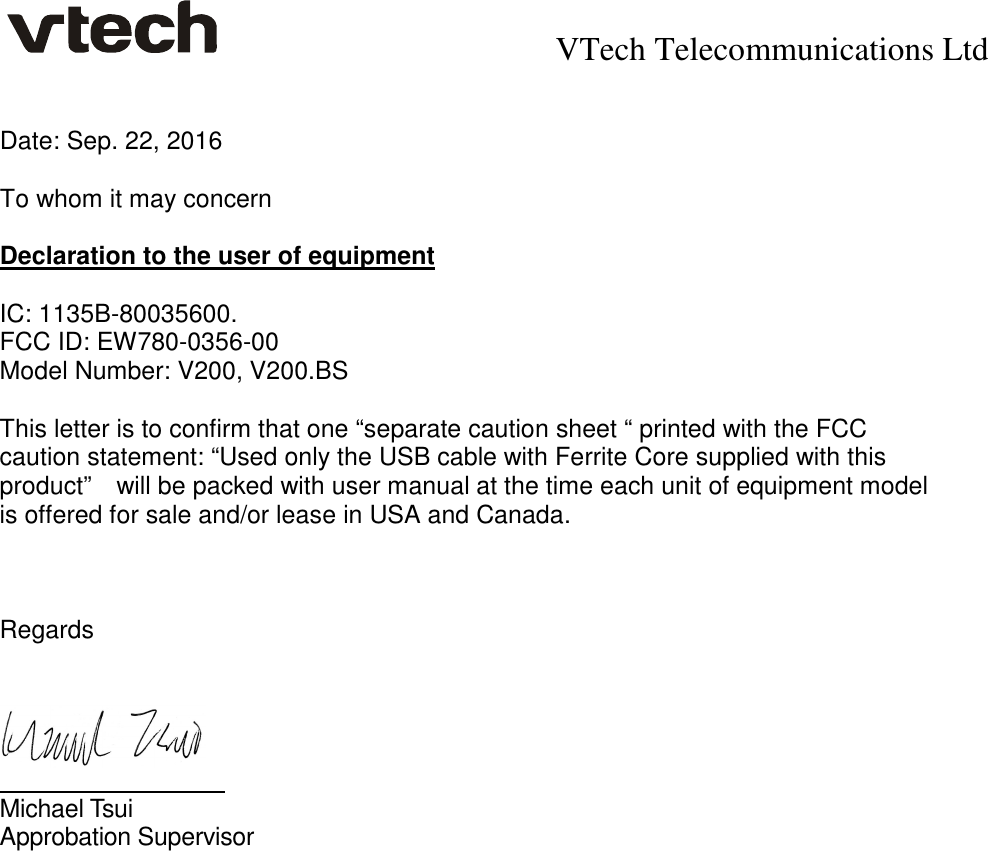    VTech Telecommunications Ltd   Date: Sep. 22, 2016  To whom it may concern  Declaration to the user of equipment  IC: 1135B-80035600. FCC ID: EW780-0356-00   Model Number: V200, V200.BS  This letter is to confirm that one “separate caution sheet “ printed with the FCC caution statement: “Used only the USB cable with Ferrite Core supplied with this product”    will be packed with user manual at the time each unit of equipment model is offered for sale and/or lease in USA and Canada.     Regards             Michael Tsui   Approbation Supervisor  