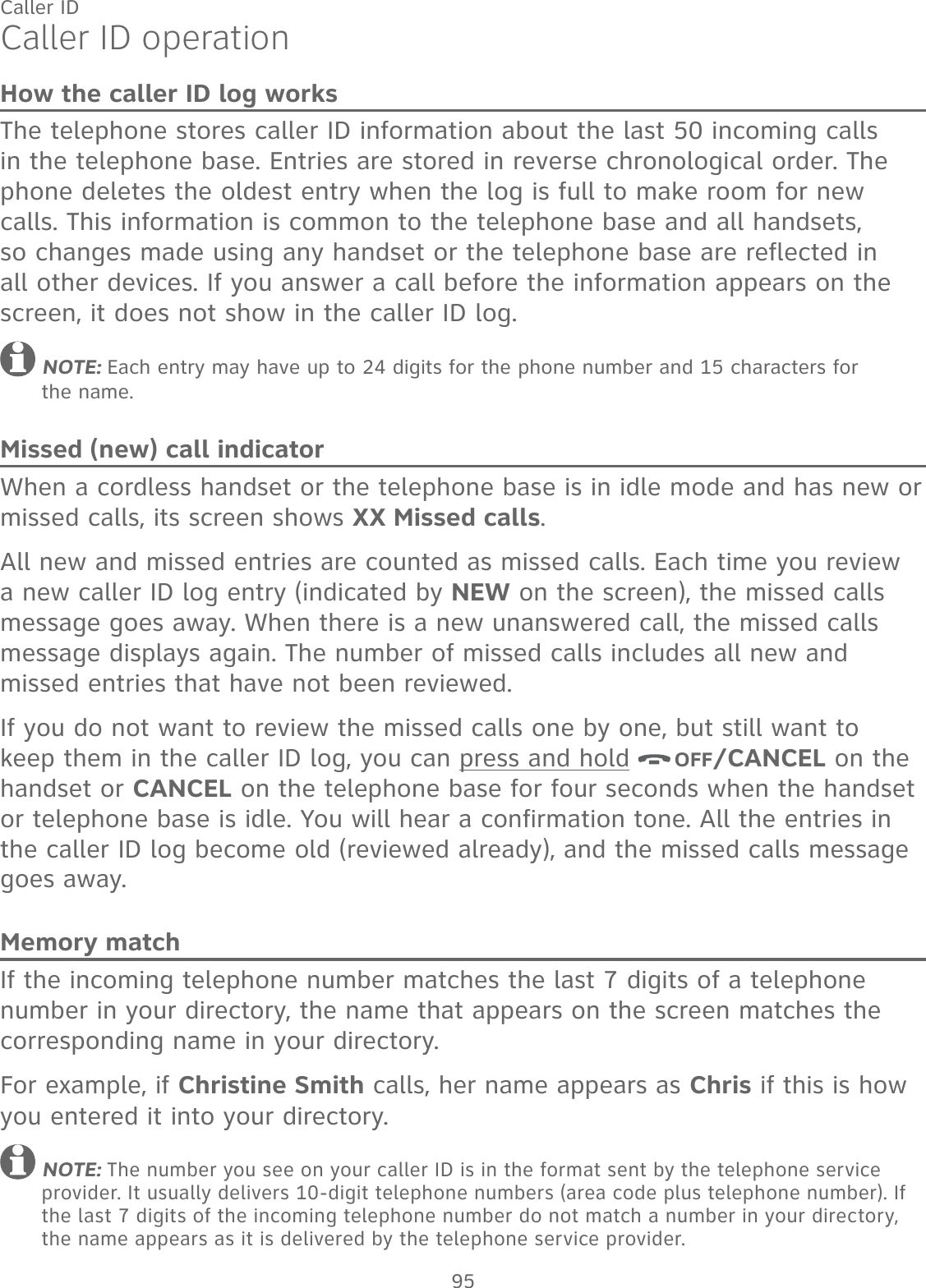95Caller IDCaller ID operationHow the caller ID log worksThe telephone stores caller ID information about the last 50 incoming calls in the telephone base. Entries are stored in reverse chronological order. The phone deletes the oldest entry when the log is full to make room for new calls. This information is common to the telephone base and all handsets, so changes made using any handset or the telephone base are reflected in all other devices. If you answer a call before the information appears on the screen, it does not show in the caller ID log. NOTE: Each entry may have up to 24 digits for the phone number and 15 characters for  the name.Missed (new) call indicatorWhen a cordless handset or the telephone base is in idle mode and has new or missed calls, its screen shows XX Missed calls. All new and missed entries are counted as missed calls. Each time you review a new caller ID log entry (indicated by NEW on the screen), the missed calls message goes away. When there is a new unanswered call, the missed calls message displays again. The number of missed calls includes all new and missed entries that have not been reviewed.If you do not want to review the missed calls one by one, but still want to keep them in the caller ID log, you can press and hold  OFF/CANCEL on the handset or CANCEL on the telephone base for four seconds when the handset or telephone base is idle. You will hear a confirmation tone. All the entries in the caller ID log become old (reviewed already), and the missed calls message goes away.Memory matchIf the incoming telephone number matches the last 7 digits of a telephone number in your directory, the name that appears on the screen matches the corresponding name in your directory.For example, if Christine Smith calls, her name appears as Chris if this is how you entered it into your directory. NOTE: The number you see on your caller ID is in the format sent by the telephone service provider. It usually delivers 10-digit telephone numbers (area code plus telephone number). If the last 7 digits of the incoming telephone number do not match a number in your directory, the name appears as it is delivered by the telephone service provider.