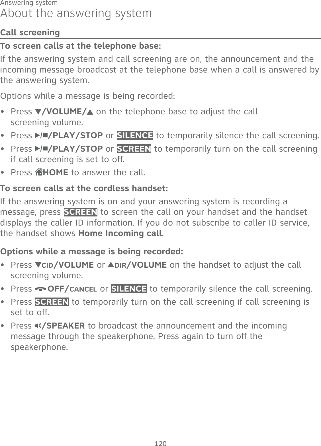 120Answering systemAbout the answering systemCall screeningTo screen calls at the telephone base:If the answering system and call screening are on, the announcement and the incoming message broadcast at the telephone base when a call is answered by the answering system.Options while a message is being recorded: Press  /VOLUME/  on the telephone base to adjust the call  screening volume.Press  /PLAY/STOP or SILENCE to temporarily silence the call screening. Press  /PLAY/STOP or SCREEN to temporarily turn on the call screening if call screening is set to off.Press HOME to answer the call.To screen calls at the cordless handset:If the answering system is on and your answering system is recording a message, press SCREEN to screen the call on your handset and the handset displays the caller ID information. If you do not subscribe to caller ID service, the handset shows Home Incoming call.Options while a message is being recorded:Press  CID/VOLUME or  DIR/VOLUME on the handset to adjust the call screening volume.Press  OFF/CANCEL or SILENCE to temporarily silence the call screening.Press SCREEN to temporarily turn on the call screening if call screening is set to off.Press  /SPEAKER to broadcast the announcement and the incoming message through the speakerphone. Press again to turn off the speakerphone.••••••••