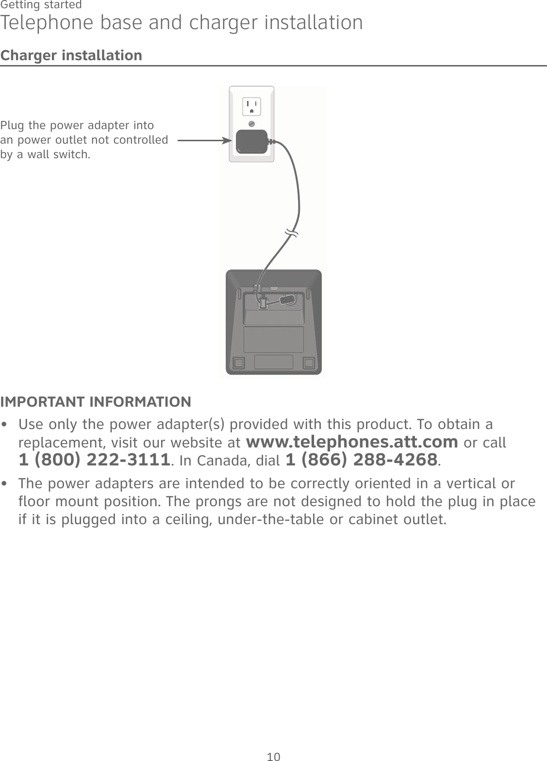 10Getting startedTelephone base and charger installationCharger installationIMPORTANT INFORMATIONUse only the power adapter(s) provided with this product. To obtain a replacement, visit our website at www.telephones.att.com or call  1 (800) 222-3111. In Canada, dial 1 (866) 288-4268.The power adapters are intended to be correctly oriented in a vertical or floor mount position. The prongs are not designed to hold the plug in place if it is plugged into a ceiling, under-the-table or cabinet outlet.••Plug the power adapter into an power outlet not controlled by a wall switch.