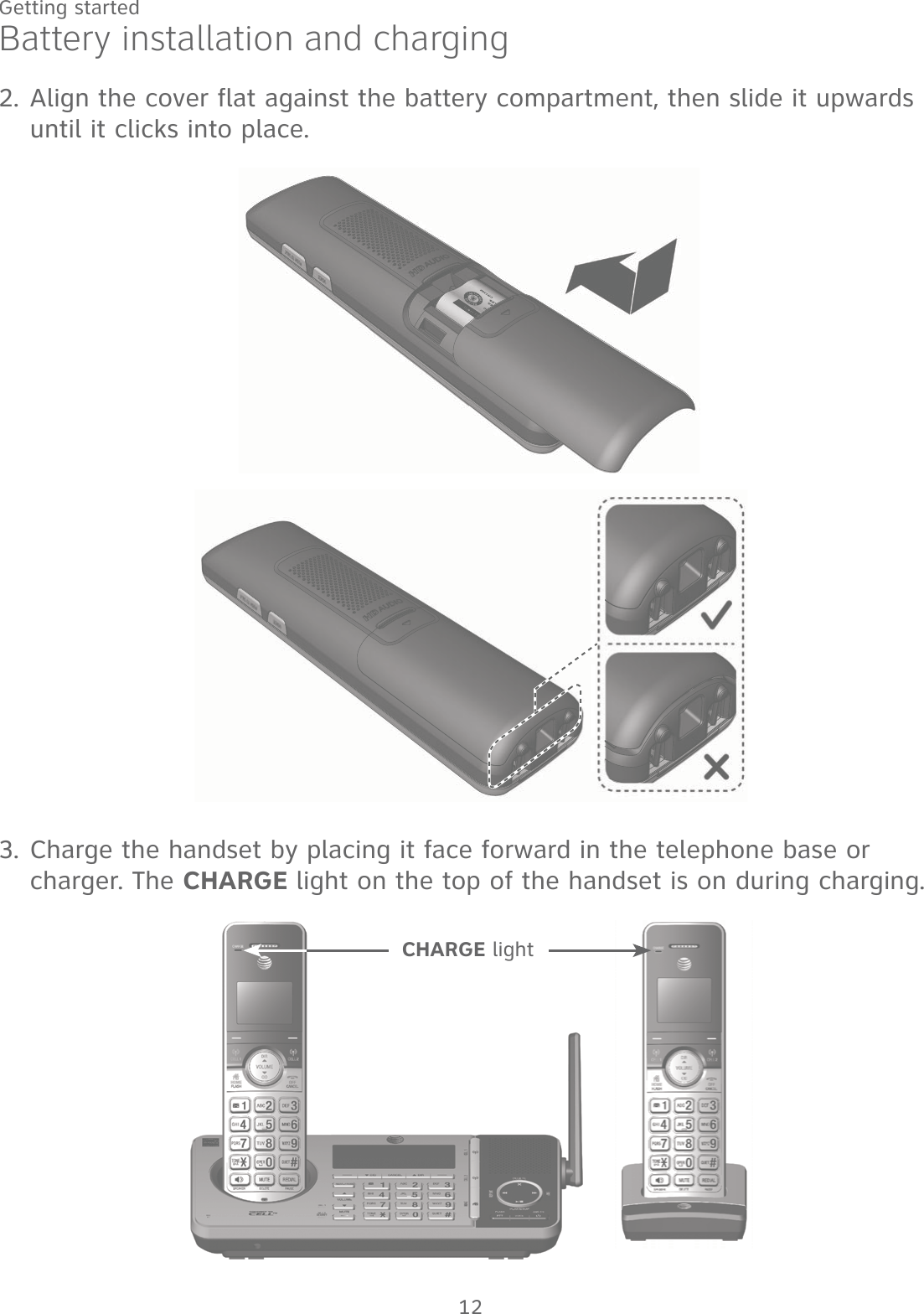 12Getting startedAlign the cover flat against the battery compartment, then slide it upwards until it clicks into place.2.Charge the handset by placing it face forward in the telephone base or charger. The CHARGE light on the top of the handset is on during charging.3.Battery installation and chargingCHARGE light